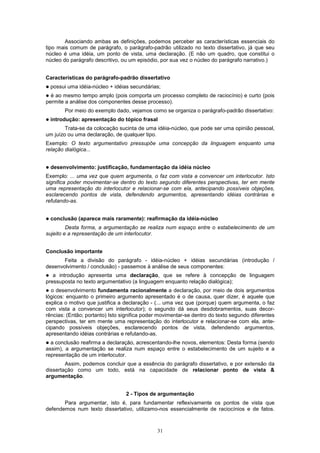 Associando ambas as definições, podemos perceber as características essenciais do
tipo mais comum de parágrafo, o parágrafo-padrão utilizado no texto dissertativo, já que seu
núcleo é uma idéia, um ponto de vista, uma declaração. (E não um quadro, que constitui o
núcleo do parágrafo descritivo, ou um episódio, por sua vez o núcleo do parágrafo narrativo.)


Características do parágrafo-padrão dissertativo
!   possui uma idéia-núcleo + idéias secundárias;
! é ao mesmo tempo amplo (pois comporta um processo completo de raciocínio) e curto (pois
permite a análise dos componentes desse processo).
         Por meio do exemplo dado, vejamos como se organiza o parágrafo-padrão dissertativo:
!   introdução: apresentação do tópico frasal
        Trata-se da colocação sucinta de uma idéia-núcleo, que pode ser uma opinião pessoal,
um juízo ou uma declaração, de qualquer tipo.
Exemplo: O texto argumentativo pressupõe uma concepção da linguagem enquanto uma
relação dialógica...


!   desenvolvimento: justificação, fundamentação da idéia núcleo
Exemplo: ... uma vez que quem argumenta, o faz com vista a convencer um interlocutor. Isto
significa poder movimentar-se dentro do texto segundo diferentes perspectivas, ter em mente
uma representação do interlocutor e relacionar-se com ela, antecipando possíveis objeções,
esclarecendo pontos de vista, defendendo argumentos, apresentando idéias contrárias e
refutando-as.


!   conclusão (aparece mais raramente): reafirmação da idéia-núcleo
         Desta forma, a argumentação se realiza num espaço entre o estabelecimento de um
sujeito e a representação de um interlocutor.


Conclusão importante
       Feita a divisão do parágrafo - idéia-núcleo + idéias secundárias (introdução /
desenvolvimento / conclusão) - passemos à análise de seus componentes:
! a introdução apresenta uma declaração, que se refere à concepção de linguagem
pressuposta no texto argumentativo (a linguagem enquanto relação dialógica);
! o desenvolvimento fundamenta racionalmente a declaração, por meio de dois argumentos
lógicos: enquanto o primeiro argumento apresentado é o de causa, quer dizer, é aquele que
explica o motivo que justifica a declaração - (... uma vez que (porque) quem argumenta, o faz
com vista a convencer um interlocutor); o segundo dá seus desdobramentos, suas decor-
rências: (Então; portanto) Isto significa poder movimentar-se dentro do texto segundo diferentes
perspectivas, ter em mente uma representação do interlocutor e relacionar-se com ela, ante-
cipando possíveis objeções, esclarecendo pontos de vista, defendendo argumentos,
apresentando idéias contrárias e refutando-as.
! a conclusão reafirma a declaração, acrescentando-lhe novos, elementos: Desta forma (sendo
assim), a argumentação se realiza num espaço entre o estabelecimento de um sujeito e a
representação de um interlocutor.
        Assim, podemos concluir que a essência do parágrafo dissertativo, e por extensão da
dissertação como um todo, está na capacidade de relacionar ponto de vista &
argumentação.


                                  2 - Tipos de argumentação
       Para argumentar, isto é, para fundamentar reflexivamente os pontos de vista que
defendemos num texto dissertativo, utilizamo-nos essencialmente de raciocínios e de fatos.



                                               31
 