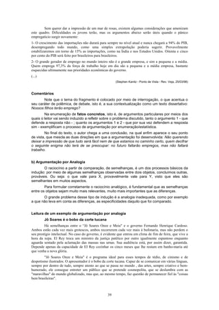 Sem querer dar a impressão de um mar de rosas, existem algumas considerações que amenizam
este quadro. Dificuldades os jovens terão, mas os argumentos abaixo serão úteis quando o pânico
empregatício surgir novamente:
1- O crescimento das importações não durará para sempre no nível atual e nunca chegará a 94% do PIB,
desempregando todo mundo, como uma simples extrapolação poderia sugerir. Provavelmente
estabilizaremos em torno de 15% as importações, como na Índia e nos Estados Unidos. Oitenta e cinco
por cento do PIB será feito por brasileiros para brasileiros.
2- O grande gerador de emprego no mundo inteiro não é a grande empresa, e sim a pequena e a média.
Quem emprega 97,3% da força de trabalho hoje em dia são a pequena e a média empresa, bastante
esquecidas ultimamente nas prioridades econômicas do governo.
(...)
                                                        (Stephen Kanitz - Ponto de Vista - Rev. Veja, 25/03/98)



Comentários
       Note que o tema do fragmento é colocado por meio de interrogação, o que acentua o
seu caráter de polêmica, de debate, isto é, a sua contextualização como um texto dissertativo:
Nossos filhos terão emprego?
        Na enumeração de fatos concretos, isto é, de argumentos particulares por meios dos
quais o leitor vai sendo induzido a refletir sobre o problema discutido, tanto o argumento 1 - que
defende a resposta não - ; quanto os argumentos 1 e 2 - que por sua vez defendem a resposta
sim - exemplificam o processo de argumentação por enumeração/estatística.
        No final do texto, o autor chega a uma conclusão, na qual enfim aparece o seu ponto
de vista, que mescla as duas direções em que a argumentação foi desenvolvida: Não querendo
deixar a impressão de que tudo será fácil nem de que estamos no caminho certo, quem decifrar
o seguinte enigma não terá de se preocupar: no futuro faltarão empregos, mas não faltará
trabalho.


b) Argumentação por Analogia
       O raciocínio a partir de comparação, de semelhanças, é um dos processos básicos da
indução: por meio de algumas semelhanças observadas entre dois objetos, concluímos outras,
prováveis. Ou seja: o que vale para X, provavelmente vale para Y, visto que eles são
semelhantes em muitos aspectos.
        Para formular corretamente o raciocínio analógico, é fundamental que as semelhanças
entre os objetos sejam muito mais relevantes, muito mais importantes que as diferenças.
       O grande problema desse tipo de indução é a analogia inadequada, como por exemplo
a que não leva em conta as diferenças, as especificidades daquilo que foi comparado.


Leitura de um exemplo de argumentação por analogia
        Jô Soares é o bobo da corte tucana
         Há semelhanças entre o “Jô Soares Onze e Meia" e o governo Fernando Henrique Cardoso.
Ambos estão cada vez mais grotescos, ambos recorrerem cada vez mais à bufonaria, mas não perdem o
seu prestígio intelectual. No caso do governo, é evidente que entrou em clima de fim de feira, que vive a
hora da xepa. El Rey troca um ministro da justiça patético por outro igualmente espantoso enquanto
aguarda sentado pela aclamação das massas nas urnas. Sua audiência está, por assim dizer, garantida.
Depende apenas da capacidade de EI Rey cozinhar os cinco meses que lhe restam em banho-maria até
que venha a nova glória.
        "Jô Soares Onze e Meia" é o programa ideal para esses tempos de tédio, de cinismo e de
despotismo ilustrados. O apresentador é o bobo da corte tucana. Capaz de se comunicar em várias línguas,
sempre por dentro de tudo, sempre atento ao que se passa no mundo , das artes, sempre criativo e bem-
humorado, ele consegue entreter um público que se pretende cosmopolita, que se deslumbra com as
"maravilhas" do mundo globalizado, mas que, ao mesmo tempo, faz questão de permanecer fiel às "coisas
bem brasileiras".



                                                   39
 