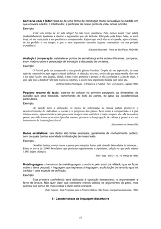 Conversa com o leitor: trata-se de uma forma de introdução muito persuasiva na medida em
que convoca o leitor, o interlocutor, a participar de nosso ponto de vista, nossa opinião.
Exemplo:
          Você tem tempo de ler este artigo? Se não tiver, paciência. Pelo menos assim você estará
inadvertidamente ajudando a ilustrar o argumento que ele defende. Obrigado pela força. Mas, se você
tiver, só me resta pedir a sua paciência e compreensão. Espero que você não se arrependa, após a leitura,
de ter perdido o seu tempo, e que o meu argumento encontre alguma ressonância em sua própria
experiência.
                                                               (Eduardo Giannetti - Folha de São Paulo, 16/04/98)



Analogia / comparação: estabelecer pontos de semelhança entre coisas diferentes, comparar,
é um modo criativo e provocador de introduzir a discussão de um tema.
Exemplo:
         O futebol pode ser comparado a um grande gênero literário. Dispõe de um espetáculo, de uma
rede de comentários, tem regras e ritual definido. A objeção, no caso, seria a de que uma partida não vem
a ser uma ficção: uma jogada, afinal, é para valer, pertence à praxis (e não à poíesis) e, além do mais, o
que vale para o futebol vale para todos os esportes, e assim meu argumento ficaria sem valor etc.
                              (Antônio Medina Rodrigues - A Palavra e o Futebol - Rev. Livro Aberto - agosto/1996)



Pequeno resumo do texto: trata-se de colocar no primeiro parágrafo, as dimensões da
questão que será discutida, caminhando do todo às partes, do geral às características
particulares.
Exemplo:
         De acordo com a utilização, os meios de informação de massa podem promover o
desenvolvimento do indivíduo, a coesão e o progresso dos países, bem como a compreensão e a paz
internacionais, apresentando a cada povo uma imagem mais autêntica e mais completa da vida dos outros
povos, ou então tomar-se o novo ópio das massas, provocar a desagregação de valores e passar a ser um
instrumento de dominação cultural.
                                                                                       (Documento da Unesco/76)



Dados estatísticos: tais dados são fortes exemplos, geralmente de conhecimento público,
com os quais damos autoridade à introdução de nosso texto.
Exemplo: .
         Desafiar limites, correr riscos e passar por emoções fortes está virando brincadeira de crianças...
Entre os cerca de 20000 brasileiros que praticam regularmente o alpinismo, calcula-se que pelo menos
1.000 sejam crianças.
                                                                       (Rev. Veja - ano 31, no. 10, março de 1998)



Metalinguagem: chamamos de metalinguagem o anúncio pelo autor da reflexão que vai fazer
sobre o tema proposto - linguagem que expressa a linguagem: explicitação do tema do qual se
vai falar - uma espécie de definição.
Exemplo:
        Esta primeira conferência será dedicada à oposição leveza-peso, e argumentarei a
favor da leveza. Não quer dizer que considero menos válidos os argumentos do peso, mas
apenas que penso ter mais coisas a dizer sobre a leveza.
                    (Ítalo Calvino - Seis Propostas para o Próximo Milênio, São Paulo, Companhia das Letras, 1990)



                           6 - Características da linguagem dissertativa




                                                      47
 