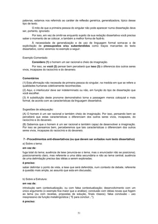 palavras, estamos nos referindo ao caráter de reflexão genérica, generalizadora, típico desse
tipo de texto.
         O mito de que a primeira pessoa do singular não pode aparecer numa dissertação deve
ser, portanto, ignorado.
        Por isso, em vez de omitir-se enquanto sujeito da sua redação dissertativa você precisa
saber o momento de se colocar, e também a melhor forma de fazê-lo.
         À necessidade de generalização e de uso de linguagem formal soma-se a de
explicitação de pressupostos e/ou subentendidos como traços marcantes do texto
dissertativo, como veremos no exemplo a seguir:


Exemplo Comentado
        Considero (1) o homem um ser racional e cheio de imaginação.
         Por isso, se você (2) pensar bem perceberá que isso (3) o diferencia dos outros seres
vivos, incapazes do raciocínio e do devaneio.


Comentários
(1) Esta afirmação não necessita de primeira pessoa do singular, na medida em que se refere a
qualidades humanas coletivamente reconhecidas.
(2) Aqui, o interlocutor deve ser indeterminado ou não, em função do tipo de dissertação que
você escolher.
(3) A substituição deste pronome demonstrativo torna a passagem menos coloquial e mais
formal, de acordo com as características da linguagem dissertativa.


Sugestões de adequação:
(A) O homem é um ser racional e também cheio de imaginação. Por isso, pensando bem se
perceberá que estas características o diferenciam dos outros seres vivos, incapazes, do
raciocínio e do devaneio.
(B) Sabemos que o homem é um ser racional e também capaz de desenvolver a imaginação.
Por isso se pensamos bem, perceberemos que tais características o diferenciam dos outros
seres vivos, incapazes do raciocínio e do devaneio.


7 - Procedimentos anti-dissertativos (ou que devem ser evitados num texto dissertativo)
a) Sobre o tema:
em vez de:
fuga total do tema; ausência de tese (anuncia-se o tema, mas o enunciador não se posiciona);
posicionamento claro, mas referente a uma idéia secundária e não ao tema central; ausência
de uma delimitação precisa das idéias a serem exploradas;
é preciso:
saber delimitar o ponto de vista, a tese que será defendida, num contexto de debate, referente
à questão mais ampla, ao assunto que esta em discussão;


b) Sobre a Estrutura:
em vez de:
introdução sem contextualização, ou com falsa contextualização; desenvolvimento com um
único argumento (o exemplo fica maior que a análise); conclusão com idéias novas que fogem
ao tema (ou com receitas, propostas de solução, finais róseos); falsa conclusão - uso
inexpressivo da função metalingüística ( "E para concluir...");
é preciso:



                                              51
 