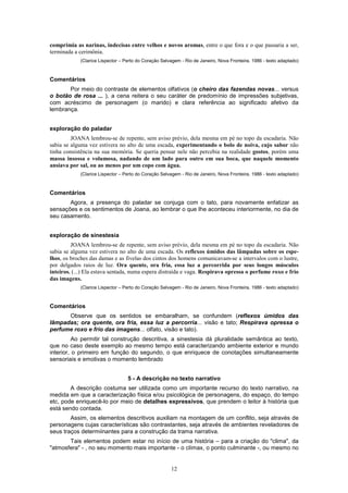 12
comprimia as narinas, indecisas entre velhos e novos aromas, entre o que fora e o que passaria a ser,
terminada a cerimônia.
(Clarice Lispector – Perto do Coração Selvagem - Rio de Janeiro, Nova Fronteira, 1986 - texto adaptado)
Comentários
Por meio do contraste de elementos olfativos (o cheiro das fazendas novas... versus
o botão de rosa ... ), a cena reitera o seu caráter de predomínio de impressões subjetivas,
com acréscimo de personagem (o marido) e clara referência ao significado afetivo da
lembrança.
exploração do paladar
JOANA lembrou-se de repente, sem aviso prévio, dela mesma em pé no topo da escadaria. Não
sabia se alguma vez estivera no alto de uma escada, experimentando o bolo de noiva, cujo sabor não
tinha consistência na sua memória. Se queria pensar nele não percebia na realidade gostos, porém uma
massa insossa e volumosa, nadando de um lado para outro em sua boca, que naquele momento
ansiava por sal, ou ao menos por um copo com água.
(Clarice Lispector – Perto do Coração Selvagem - Rio de Janeiro, Nova Fronteira, 1986 - texto adaptado)
Comentários
Agora, a presença do paladar se conjuga com o tato, para novamente enfatizar as
sensações e os sentimentos de Joana, ao lembrar o que Ihe aconteceu interiormente, no dia de
seu casamento.
exploração de sinestesia
JOANA lembrou-se de repente, sem aviso prévio, dela mesma em pé no topo da escadaria. Não
sabia se alguma vez estivera no alto de uma escada. Os reflexos úmidos das lâmpadas sobre os espe-
lhos, os broches das damas e as fivelas dos cintos dos homens comunicavam-se a intervalos com o lustre,
por delgados raios de luz. Ora quente, ora fria, essa luz a percorrida por seus longos músculos
inteiros. (...) Ela estava sentada, numa espera distraída e vaga. Respirava opressa o perfume roxo e frio
das imagens.
(Clarice Lispector – Perto do Coração Selvagem - Rio de Janeiro, Nova Fronteira, 1986 - texto adaptado)
Comentários
Observe que os sentidos se embaralham, se confundem (reflexos úmidos das
Iâmpadas; ora quente, ora fria, essa luz a percorria... visão e tato; Respirava opressa o
perfume roxo e frio das imagens... olfato, visão e tato).
Ao permitir tal construção descritiva, a sinestesia dá pluralidade semântica ao texto,
que no caso deste exemplo ao mesmo tempo está caracterizando ambiente exterior e mundo
interior, o primeiro em função do segundo, o que enriquece de conotações simultaneamente
sensoriais e emotivas o momento lembrado
5 - A descrição no texto narrativo
A descrição costuma ser utilizada como um importante recurso do texto narrativo, na
medida em que a caracterização física e/ou psicológica de personagens, do espaço, do tempo
etc, pode enriquecê-lo por meio de detalhes expressivos, que prendem o leitor à história que
está sendo contada.
Assim, os elementos descritivos auxiliam na montagem de um conflito, seja através de
personagens cujas características são contrastantes, seja através de ambientes reveladores de
seus traços determiinantes para a construção da trama narrativa.
Tais elementos podem estar no início de uma história – para a criação do "clima", da
"atmosfera" - , no seu momento mais importante - o clímax, o ponto culminante -, ou mesmo no
 
