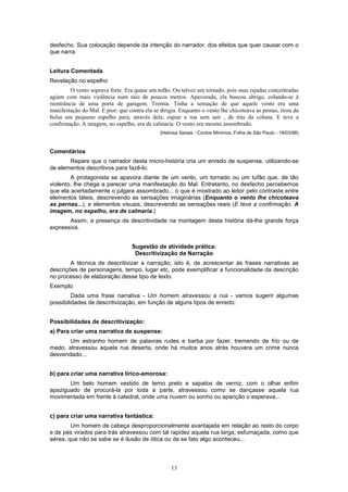 13
desfecho. Sua colocação depende da intenção do narrador, dos efeitos que quer causar com o
que narra.
Leitura Comentada
Revelação no espelho
O vento soprava forte. Era quase um tufão. Ou talvez um tornado, pois suas rajadas concentradas
agiam com mais violência num raio de poucos metros. Apavorada, ela buscou abrigo, colando-se à
reentrância de uma porta de garagem. Tremia. Tinha a sensação de que aquele vento era uma
manifestação do Mal. E pior: que contra ela se dirigia. Enquanto o vento lhe chicoteava as pemas, tirou da
bolsa um pequeno espelho para, através dele, espiar a rua sem sair , de trás da coluna. E teve a
confirmação. A imagem, no espelho, era de calmaria. O vento era mesmo assombrado.
(Heloísa Seixas - Contos Mínimos, Folha de São Paulo - 19/03/98)
Comentários
Repare que o narrador desta micro-história cria um enredo de suspense, utilizando-se
de elementos descritivos para fazê-lo.
A protagonista se apavora diante de um vento, um tornado ou um tufão que, de tão
violento, lhe chega a parecer uma manifestação do Mal. Entretanto, no desfecho percebemos
que ela acertadamente o julgara assombrado... o que é mostrado ao leitor pelo contraste entre
elementos táteis, descrevendo as sensações imaginárias (Enquanto o vento Ihe chicoteava
as pernas...), e elementos visuais, descrevendo as sensações reais (E teve a confirmação. A
imagem, no espelho, era de calmaria.)
Assim, a presença da descritividade na montagem desta história dá-lhe grande força
expressiva.
Sugestão de atividade prática:
Descritivização da Narração
A técnica de descritivizar a narração, isto é, de acrescentar às frases narrativas as
descrições de personagens, tempo, lugar etc, pode exemplificar a funcionalidade da descrição
no processo de elaboração desse tipo de texto.
Exemplo:
Dada uma frase narrativa - Um homem atravessou a rua - vamos sugerir algumas
possibilidades de descritivização, em função de alguns tipos de enredo:
Possibilidades de descritivização:
a) Para criar uma narrativa de suspense:
Um estranho homem de palavras rudes e barba por fazer, tremendo de frio ou de
medo, atravessou aquela rua deserta, onde há muitos anos atrás houvera um crime nunca
desvendado...
b) para criar uma narrativa lírico-amorosa:
Um belo homem vestido de terno preto e sapatos de verniz, com o olhar enfim
apaziguado de procurá-la por toda a parte, atravessou como se dançasse aquela rua
movimentada em frente à catedral, onde uma nuvem ou sonho ou aparição o esperava...
c) para criar uma narrativa fantástica:
Um homem de cabeça desproporcionalmente avantajada em relação ao resto do corpo
e de pés virados para trás atravessou com tal rapidez aquela rua larga, esfumaçada, como que
aérea, que não se sabe se é ilusão de ótica ou de se fato algo aconteceu...
 