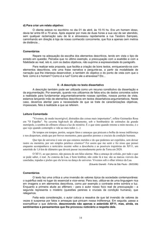 14
d) Para criar um relato objetivo:
O cliente esteve no escritório no dia 01 de abril, às 15:15 hs. Era um homem idoso,
devia ter entre 65 e 70 anos. Após esperar por mais de duas horas a sua vez de ser atendido,
sem qualquer reclamação saiu de lá e atravessou rapidamente a rua Teodoro Sampaio,
caminhando em direção à loja de nosso conhecido concorrente, que fica a apenas cem metros
de distância...
Comentários
Repare na adequação da escolha dos elementos descritivos, tendo em vista o tipo de
enredo em questão. Perceba que no último exemplo, a preocupação com a exatidão e com a
fidelidade ao real, isto é, com os dados objetivos, não suprime a expressividade do parágrafo.
Para realizar esta proposta, que facilita a criação de bons textos, enriquecendo-os com
elementos descritivos, crie uma frase narrativa e pergunte-se, a partir da modalidade de
narração que lhe interessa desenvolver, e também do objetivo e do ponto de vista com que o
fará: como é o homem? Como é a rua? Como ele a atravessa? Etc...
6 - A descrição no texto dissertativo
A descrição também pode ser utilizada como um recurso constitutivo da dissertação e
da argumentação. Por exemplo, quando nos utilizamos de fatos e/ou de dados concretos sobre
a realidade para fundamentar argumentativamente nossas opiniões, nossos pontos de vista,
estamos lançando mão de elementos descritivos em textos dissertativos-argumentativos. Neste
caso, devemos atentar para a necessidade de que se trate de caracterizações objetivas,
impessoais, fiéis à realidade a que se referem.
Leitura Comentada
"Vivemos, de modo incorrigível, distraídos das coisas mais importantes", reflete Guimarães Rosa
em "O Espelho". Na caverna high-tech do alheamento, sob o bombardeio de estímulos da grande
metrópole, a sombra do efêmero ofusca a luz do mistério. É o que sinto quando retomo a mim mesmo, é o
que vejo quando contemplo a vida ao meu redor. (...)
De tempos em tempos, porém, surgem fatos e ameaças que pinicam a bolha da nossa indiferença
e nos despertam, ainda que por breves momentos, para questões perenes e cruciais da condição humana.
Que tipo de universo é este em que estamos metidos e do que podemos ser expelidos, sem deixar
rastro ou memória, por um simples peteleco cósmico? Foi assim que me senti e foi nisso que pensei
enquanto acompanhava o noticiário recente sobre a descoberta e as possíveis trajetórias do XF11, um
asteróide de 1,6 km de diâmetro que deverá passar incomodamente perto da Terra em 2028.
O XF11, ao que parece, não passou de um falso alarme. Mas a ameaça de colisão, por tudo o que
se pode saber, é real. As crateras da Lua, é bom lembrar, não estão lá à toa: são as marcas visíveis das
caneladas, topadas e pisões que ela levou na dança do universo. Vivemos sob o olhar irônico da Lua.
(Eduardo Gianetti - Folha de São Paulo - 26/03/98)
Comentários
O texto faz uma crítica a uma inversão de valores típica da sociedade contemporânea:
o supérfluo está no lugar do essencial e vice-versa. Para isso, utiliza-se de uma linguagem rica
em imagens e em elementos descritivos, como por exemplo o contraste entre sombra e luz.
Enquanto a primeira alude ao efêmero - para o autor nosso foco real de preocupação - a
segunda representa o mistério (questões perenes e cruciais da condição humana), que
relegamos.
Feita esta consideração, o autor coloca a ressalva de que tal inversão de valores às
vezes é suspensa por fatos e ameaças que pinicam nossa indiferença. Em seguida, passa a
exemplificar o que defende, descrevendo não apenas o asteróide XF11, mas, ainda, os
sentimentos e pensamentos que lhe provocou noticiário a respeito dele.
 