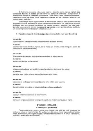 15
E, finalmente, menciona a lua, cujas crateras - descritas como marcas visíveis das
caneladas, topadas e pisões que ela levou na dança do universo - comprovariam a
realidade da ameaça de colisão em que vivemos. Diante disso, o texto conclui implicitamente,
deveríamos mudar de atitude, isto é, deveríamos repensar em que consiste o essencial, em
que consiste o supértluo...
Este exemplo mostra a possibilidade de dissertar com utilização enriquecedora tanto de
linguagem coloquial e metafórica, quanto de elementos descritivos. Por tratar-se de um texto
produzido para um contexto jornalístico, de caráter opinativo, podemos, por meio dele,
perceber concretamente como o impressionar agradando é, com grande salto de qualidade,
um aliado imprescindível do esclarecer convencendo...
7 - Procedimentos anti-descritivos (que devem ser evitados num texto descritivo)
em vez de:
a) excesso e/ou falta de elementos caracterizadores do objeto descrito;
é preciso:
assinalar os traços distintivos, típicos, de tal modo que o leitor possa distinguir o objeto da
descrição de outros semelhantes;
em vez de:
b) apresentação caótica e desordenada dos detalhes do objeto descrito;
é preciso:
equilíbrar o principal e o secundário;
em vez de:
c) supervalorização de um sentido (em geral a visão), em detrimento dos outros;
é preciso:
perceber sons, ruídos, cheiros, sensações de calor e/ou frio etc;
em vez de:
d) eleição do esclarecer convencendo como único critério a ser seguido;
é preciso:
também colocar em prática os recursos do impressionar agradando;
em vez de:
e) opção pela impessoalidade do texto "neutro";
é preciso:
conseguir ser pessoal, colocar-se enquanto sujeito, no ato de recriar qualquer objeto.
2
o
NÚCLEO - NARRAÇÃO
1 - Definição: o que é narrar
Fundamentalmente, narrar é contar uma história, que pode ser real, imaginária ou
ambas as coisas ao mesmo tempo. Em qualquer um dos casos, nossa capacidade de fabular,
isto é, de relacionar personagens e ações, considerando circunstâncias de tempo e de espaço,
constitui a essência do texto narrativo.
 