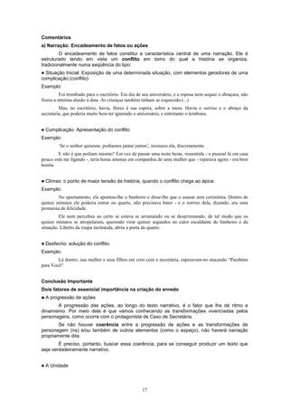 17
Comentários
a) Narração: Encadeamento de fatos ou ações
O encadeamento de fatos constitui a característica central de uma narração. Ele é
estruturado tendo em vista um conflito em tomo do qual a história se organiza,
tradicionalmente numa seqüência do tipo:
! Situação Inicial: Exposição de uma determinada situação, com elementos geradores de uma
complicação (conflito)
Exemplo:
Foi trombudo para o escritório. Era dia de seu aniversário, e a esposa nem sequer o abraçara, não
fizera a mínima alusão à data. As crianças também tinham se esquecido.(...)
Mas, no escritório, havia, flores à sua espera, sobre a mesa. Havia o sorriso e o abraço da
secretária, que poderia muito bem ter ignorado o aniversário, e entretanto o lembrara.
! Complicação: Apresentação do conflito
Exemplo:
‘Se o senhor quisesse, podíamos jantar juntos’, insinuou ela, discretamente.
E não é que podiam mesmo? Em vez de passar uma noite besta, ressentida - o psssoal lá em casa
pouco está me ligando -, teria horas amenas em companhia de uma mulher que - reparava agora - era bem
bonita.
! Clímax: o ponto de maior tensão da história, quando o conflito chega ao ápice.
Exemplo:
No apartamento, ela apontou-lhe o banheiro e disse-lhe que o usasse sem cerimônia. Dentro de
quinze minutos ele poderia entrar no quarto, não precisava bater - e o sorriso dela, dizendo, era uma
promessa de felicidade.
Ele nem percebeu ao certo se estava se arrumando ou se desarrumando, de tal modo que os
quinze minutos se atropelaram, querendo virar quinze segundos no calor escaldante do banheiro e da
situação. Liberto da roupa incômoda, abriu a porta do quarto.
! Desfecho: solução do conflito.
Exemplo:
Lá dentro, sua mulher e seus filhos em coro com a secretária, esperavam-no atacando “Parabéns
para Você".
Conclusão Importante
Dois fatores de essencial importância na criação do enredo
!!!! A progressão de ações
A progressão das ações, ao longo do texto narrativo, é o fator que lhe dá ritmo e
dinamismo. Por meio dela é que vamos conhecendo as transformações vivenciadas pelos
personagens, como ocorre com o protagonista de Caso de Secretária.
Se não houver coerência entre a progressão de ações e as transformações de
personagem (ns) e/ou também de outros elementos (como o espaço), não haverá narração
propriamente dita.
É preciso, portanto, buscar essa coerência, para se conseguir produzir um texto que
seja verdadeiramente narrativo.
! A Unidade
 