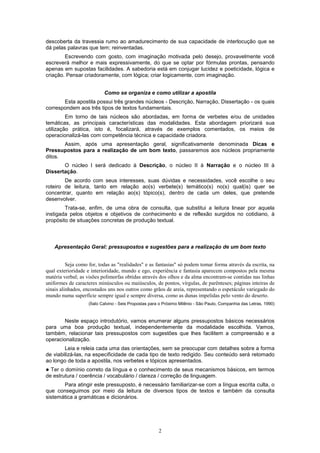 2
descoberta da travessia rumo ao amadurecimento de sua capacidade de interlocução que se
dá pelas palavras que tem; reinventadas.
Escrevendo com gosto, com imaginação motivada pelo desejo, provavelmente você
escreverá melhor e mais expressivamente, do que se optar por fórmulas prontas, pensando
apenas em supostas facilidades. A sabedoria está em conjugar lucidez e poeticidade, lógica e
criação. Pensar criadoramente, com lógica; criar logicamente, com imaginação.
Como se organiza e como utilizar a apostila
Esta apostila possui três grandes núcleos - Descrição, Narração, Dissertação - os quais
correspondem aos três tipos de textos fundamentais.
Em torno de tais núcleos são abordadas, em forma de verbetes e/ou de unidades
temáticas, as principais características das modalidades. Esta abordagem priorizará sua
utilização prática, isto é, focalizará, através de exemplos comentados, os meios de
operacionalizá-las com competência técnica e capacidade criadora.
Assim, após uma apresentação geral, significativamente denominada Dicas e
Pressupostos para a realização de um bom texto, passaremos aos núcleos propriamente
ditos.
O núcleo I será dedicado à Descrição, o núcleo II à Narração e o núcleo III à
Dissertação.
De acordo com seus interesses, suas dúvidas e necessidades, você escolhe o seu
roteiro de leitura, tanto em relação ao(s) verbete(s) temático(s) no(s) qual(is) quer se
concentrar, quanto em relação ao(s) tópico(s), dentro de cada um deles, que pretende
desenvolver.
Trata-se, enfim, de uma obra de consulta, que substitui a leitura linear por aquela
instigada pelos objetos e objetivos de conhecimento e de reflexão surgidos no cotidiano, à
propósito de situações concretas de produção textual.
Apresentação Geral: pressupostos e sugestões para a realização de um bom texto
Seja como for, todas as "realidades" e as fantasias" só podem tomar forma através da escrita, na
qual exterioridade e interioridade, mundo e ego, experiência e fantasia aparecem compostos pela mesma
matéria verbal; as visões polimorfas obtidas através dos olhos e da alma encontram-se contidas nas linhas
uniformes de caracteres minúsculos ou maiúsculos, de pontos, vírgulas, de parênteses; páginas inteiras de
sinais alinhados, encostados uns nos outros como grãos de areia, representando o espetáculo variegado do
mundo numa superfície sempre igual e sempre diversa, como as dunas impelidas pelo vento do deserto.
(Ítalo Calvino - Seis Propostas para o Próximo Milênio - São Paulo, Companhia das Letras, 1990)
Neste espaço introdutório, vamos enumerar alguns pressupostos básicos necessários
para uma boa produção textual, independentemente da modalidade escolhida. Vamos,
também, relacionar tais pressupostos com sugestões que lhes facilitem a compreensão e a
operacionalização.
Leia e releia cada uma das orientações, sem se preocupar com detalhes sobre a forma
de viabilizá-las, na especificidade de cada tipo de texto redigido. Seu conteúdo será retomado
ao longo de toda a apostila, nos verbetes e tópicos apresentados.
! Ter o domínio correto da língua e o conhecimento de seus mecanismos básicos, em termos
de estrutura / coerência / vocabulário / clareza / correção de linguagem.
Para atingir este pressuposto, é necessário familiarizar-se com a língua escrita culta, o
que conseguimos por meio da leitura de diversos tipos de textos e também da consulta
sistemática a gramáticas e dicionários.
 