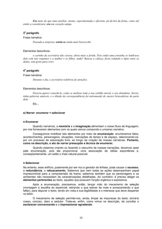 20
Era mais do que uma auxiliar, atenta, experimentada e eficiente, pé-de-boi da firma, como até
então a considerara; era um coração amigo.
3
o
parágrafo
Frase narrativa:
Passada a surpresa, sentiu-se ainda mais borocochô.
Elementos descritivos:
o carinho da secretária não curava, abria mais a ferida. Pois então uma estranha se lembrava
dele com tais requintes e a mulher e os filhos, nada? Baixou a cabeça, ficou rodando o lápis entre os
dedos, sem gosto para viver.
4
o
parágrafo
Frase narrativa:
Durante o dia, a secretária redobrou de atenções.
Elementos descritivos:
Parecia querer consolá-lo, como se medisse toda a sua solidão moral, o seu abandono. Sorria,
tinha palavras amáveis, e o ditado da correspondência foi entremeado de suaves brincadeiras da parte
dela.
Etc...
e) Narrar: enumerar + selecionar
! Enumerar
Quando narramos, a memória e a imaginação alimentam o nosso fluxo de linguagem,
por nos fornecerem elementos com os quais vamos compondo o universo narrativo.
Conseguimos mobilizar tais elementos por meio da enumeração: enumeramos fatos,
acontecimentos, personagens, situações, marcações de tempo e de espaço, relacionando-os,
por um processo de associação livre, ao longo da criação de nossas narrativas. Portanto,
como na descrição, o ato de narrar pressupõe a técnica de enumerar.
Quando estamos criando ou fazendo o rascunho de nossas narrações, devemos optar
pela enumeração, pois ela proporciona: uma associação de idéias espontânea e,
conseqüentemente, um estilo o mais natural possível.
! Selecionar
No entanto, esse artifício, justamente por ser rico e gerador de ênfase, pode causar o excesso,
a redundância, o rebuscamento. Sabemos que nem todas as ações desempenham papel
imprescindível para a compreensão da trama; sabemos também que os personagens e os
ambientes não necessitam de caracterizações detalhadas. Ao contrário: é preciso eleger os
elementos pertinentes ao texto, aqueles que possuem função orgânica e expressiva.
Após a enumeração, precisamos, então, lançar mão do mecanismo de seleção
(montagem e escolha do essencial, retirando o que estiver de mais e acrescentando o que
faltar), para depurar o texto, tendo em vista a sua legibilidade e o interesse que deve despertar
no leitor.
O mecanismo de seleção permite-nos, ainda, limpar as impurezas do texto, torná-lo
coeso, conciso, claro e sedutor. Trata-se, enfim, como vimos na descrição, de conciliar o
esclarecer convencendo e o impressionar agradando.
 