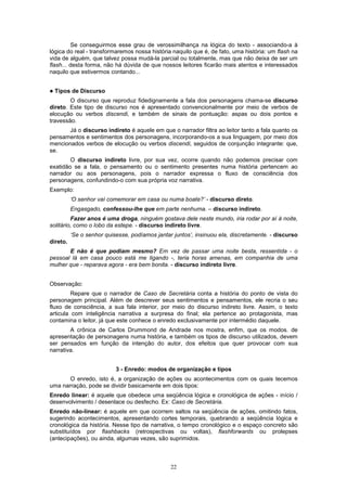 22
Se conseguirmos esse grau de verossimilhança na lógica do texto - associando-a à
lógica do real - transformaremos nossa história naquilo que é, de fato, uma história: um flash na
vida de alguém, que talvez possa mudá-la parcial ou totalmente, mas que não deixa de ser um
flash... desta forma, não há dúvida de que nossos leitores ficarão mais atentos e interessados
naquilo que estivermos contando...
! Tipos de Discurso
O discurso que reproduz fidedignamente a fala dos personagens chama-se discurso
direto. Este tipo de discurso nos é apresentado convencionalmente por meio de verbos de
elocução ou verbos discendi, e também de sinais de pontuação: aspas ou dois pontos e
travessão.
Já o discurso indireto é aquele em que o narrador filtra ao leitor tanto a fala quanto os
pensamentos e sentimentos dos personagens, incorporando-os a sua linguagem, por meio dos
mencionados verbos de elocução ou verbos discendi, seguidos de conjunção integrante: que,
se.
O discurso indireto livre, por sua vez, ocorre quando não podemos precisar com
exatidão se a fala, o pensamento ou o sentimento presentes numa história pertencem ao
narrador ou aos personagens, pois o narrador expressa o fluxo de consciência dos
personagens, confundindo-o com sua própria voz narrativa.
Exemplo:
‘O senhor vaí comemorar em casa ou numa boate?’ - discurso direto.
Engasgado, confessou-lhe que em parte nenhuma. – discurso indireto.
Fazer anos é uma droga, ninguém gostava dele neste mundo, iria rodar por aí à noite,
solitário, como o lobo da estepe. - discurso indireto livre.
‘Se o senhor quisesse, podíamos jantar juntos’, insinuou ela, discretamente. - discurso
direto.
E não é que podiam mesmo? Em vez de passar uma noite besta, ressentida - o
pessoal lá em casa pouco está me ligando -, teria horas amenas, em companhia de uma
mulher que - reparava agora - era bem bonita. - discurso indireto livre.
Observação:
Repare que o narrador de Caso de Secretária conta a história do ponto de vista do
personagem principal. Além de descrever seus sentimentos e pensamentos, ele recria o seu
fluxo de consciência, a sua fala interior, por meio do discurso indireto livre. Assim, o texto
articula com inteligência narrativa a surpresa do final; ela pertence ao protagonista, mas
contamina o leitor, já que este conhece o enredo exclusivamente por intermédio daquele.
A crônica de Carlos Drummond de Andrade nos mostra, enfim, que os modos. de
apresentação de personagens numa história, e também os tipos de discurso utilizados, devem
ser pensados em função da intenção do autor, dos efeitos que quer provocar com sua
narrativa.
3 - Enredo: modos de organização e tipos
O enredo, isto é, a organização de ações ou acontecimentos com os quais tecemos
uma narração, pode se dividir basicamente em dois tipos:
Enredo linear: é aquele que obedece uma seqüência lógica e cronológica de ações - início /
desenvolvimento / desenlace ou desfecho. Ex: Caso de Secretária.
Enredo não-linear: é aquele em que ocorrem saltos na seqüência de ações, omitindo fatos,
sugerindo acontecimentos, apresentando cortes temporais, quebrando a seqüência lógica e
cronológica da história. Nesse tipo de narrativa, o tempo cronológico e o espaço concreto são
substituídos por flashbacks (retrospectivas ou voltas), flashforwards ou prolepses
(antecipaçôes), ou ainda, algumas vezes, são suprimidos.
 