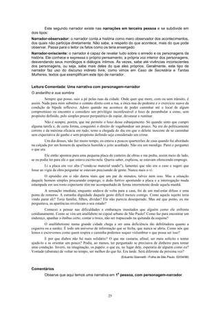 25
Este segundo narrador existe nas narrações em terceira pessoa e se subdivide em
dois tipos:
Narrador-observador: o narrador conta a história como mero observador dos acontecimentos,
dos quais não participa diretamente. Não sabe, a respeito do que acontece, mais do que pode
observar. Passa para o leitor os fatos como os teria enxergado.
Narrador-onisciente: o narrador é capaz de revelar tudo sobre o enredo e os personagens da
história. Ele conhece e expressa o próprio pensamento, a própria voz interior dos personagens,
desvendando seus monólogos e diálogos íntimos. Às vezes, sabe até vivências inconscientes
dos personagens, ou seja, sabe mais deles do que eles próprios. Geralmente, este tipo de
narrador faz uso do discurso indireto livre, como vimos em Caso de Secretária e Tantas
Mulheres, textos que exemplificam este tipo de narrador.
Leitura Comentada: Uma narrativa com personagem-narrador
O andarilho e sua sombra
Sempre que posso, saio a pé pelas ruas da cidade. Onde quer que more, com ou sem trânsito, é
assim. Nada para mim substitui o contato direto com a rua, a ótica nua do pedestre e o exercício suave da
condição de bípede reflexivo. Adoro quando me acontece de poder caminhar até o local de algum
compromisso ou encontro e considero um privilégio inconfessável o luxo de perambular a esmo, sem
propósito definido, pelo simples prazer peripatético de espiar, devanear e ruminar.
Não é sempre, porém, que me permito o luxo desse esbanjamento. Só quando sinto que cumpri
alguma tarefa e, de certa forma, conquistei o direito de vagabundear um pouco. Na era do politicamente
correto e da máxima eficácia em tudo, temo a chegada do dia em que o deleite inocente de se caminhar
sem expectativa de ganho e sem propósito definido seja considerado um crime.
Um dia desses, não faz muito tempo, eu estava a poucos quarteirões de casa quando fui abordado
na calçada por um homem de aparência humilde e jeito acanhado. Não era um mendigo. Parei e perguntei
o que era.
Ele então apontou para uma pequena placa do canteiro de obras e me pediu, assim meio de lado,
se eu podia ler para ele o que estava escrito nela. Queria saber, explicou, se estavam oferecendo emprego.
Li a placa em voz alta ("vende-se material usado"), lamentei que não era o caso e sugeri que
fosse ao vigia da obra perguntar se estavam precisando de gente. Nunca mais o vi.
O episódio em si não durou mais que um par de minutos, talvez nem isso. Mas a situação
daquele homem simples procurando emprego, o dedo furtivo apontando a placa e a interrogação muda
estampada em seu rosto expectante têm me acompanhado de forma intermitente desde aquela manhã.
A sensação imediata, enquanto andava de volta para a casa, foi de um mal-estar difuso e uma
ponta de remorso. A estranha dignidade daquele gesto difícil mexeu comigo. Como aquele sujeito teria
vindo parar ali? Teria família, filhos, dívidas? Ele não parecia desesperado. Mas até que ponto, eu me
perguntava, as aparências revelavam o seu estado?
Comecei a pensar nas dificuldades e embaraços inusitados que alguém como ele enfrenta
cotidianamente. Como se vira um analfabeto no cipoal urbano de São Paulo? Como faz para encontrar um
endereço, apanhar o ônibus certo, contar o troco, não ser trapaceado na quitanda da esquina?
O analfabetismo numa grande cidade chega a ser uma deficiência tão debilitadora quanto a
cegueira ou a surdez. É todo um universo de informação que se fecha, que nunca se abriu. Como nós que
lemos e escrevemos como quem respira e caminha podemos sequer vislumbrar o que possa ser isso?
E por que diabos não fui mais solidário? O que me custaria, afinal, ser mais solícito e tentar
ajudá-lo a se orientar um pouco? Podia, ao menos, ter perguntado se precisava de dinheiro para tomar
uma condução. Inverti, na imaginação, os papéis: o que eu, no lugar dele, esperaria de alguém como eu?
Vontade (abstrata) de voltar no tempo, ser melhor do que fui. Era tarde. Será diferente da próxima vez?
(Eduardo Giannetti - Folha de São Paulo, 02/04/98)
Comentários
Observe que aqui temos uma narrativa em 1
a
pessoa, com personagem-narrador.
 