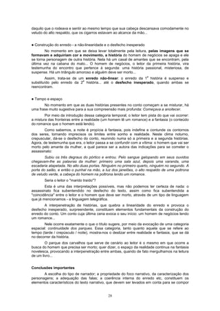 28
daquilo que o rodeava e sentir ao mesmo tempo que sua cabeça descansava comodamente no
veludo do alto respaldo, que os cigarros estavam ao alcance da mão...
! Construção do enredo - a não-linearidade e o desfecho inesperado
No momento em que se deixa levar totalmente pela leitura, pelas imagens que se
formavam e adquiriam cor e movimento, a história do homem de negócios se apaga e ele
se torna personagem de outra história. Nela há um casal de amantes que se encontram, pela
última vez na cabana do mato... O homem de negócios, o leitor da primeira história, vira
testemunha do encontro que pertence à segunda: uma história passional, misteriosa, de
suspense. Há um triângulo amoroso e alguém deve ser morto...
Assim, trata-se de um enredo não-linear: o enredo da 1
a
história é suspenso e
substituído pelo enredo da 2
a
história... até o desfecho inesperado, quando ambas se
reencontram.
! Tempo e espaço
No momento em que as duas histórias presentes no conto começam a se misturar, há
uma frase muito sugestiva para a sua compreensão mais profunda: Começava a anoitecer.
Por meio da introdução dessa categoria temporal, o leitor tem pista do que vai ocorrer:
a mistura das fronteiras entre a realidade (um homem lê um romance) e a fantasia (o conteúdo
do romance que o homem está lendo).
Como sabemos, a noite é propícia à fantasia, pois indefine e contunde os contornos
dos seres, tornando imprecisos os limites entre sonho e realidade. Neste clima noturno,
crepuscular, dá-se o desfecho do conto, reunindo numa só a primeira e a segunda histórias.
Agora, de testemunha que era, o leitor passa a se confundir com a vítima: o homem que vai ser
morto pelo amante da mulher, a qual parece ser a autora das indicações para se cometer o
assassinato:
Subiu os três degraus do pórtico e entrou. Pelo sangue galopando em seus ouvidos
chegavam-lhe as palavras da mulher: primeiro uma sala azul, depois uma varanda, uma
escadaria atapetada. No alto duas portas. Ninguém no primeiro quarto, ninguém no segundo. A
porta do salão, e então o punhal na mão, a luz dos janelões, o alto respaldo de uma poltrona
de veludo verde, a cabeça do homem na poltrona lendo um romance.
Seria o leitor o "marido traído"?
Esta é uma das interpretações possíveis, mas não podemos ter certeza de nada: o
assassinato fica subentendido no desfecho do texto, assim como fica subentendida a
"coincidência" entre o leitor e o homem que deve ser morto, através de um tipo de linguagem
que já mencionamos - a linguagem telegráfica.
A interpenetração de histórias, que quebra a linearidade do enredo e provoca o
desfecho inesperado, surpreendente, constituem elementos fundamentais da construção do
enredo do conto. Um conto cuja última cena evoca o seu início: um homem de negócios lendo
um romance...
Nele ocorre exatamente o que o título sugere, por meio da evocação de uma categoria
espacial: continuidade dos parques. Essa categoria, tanto quanto aquela que se refere ao
tempo (tarde / crepúsculo / noite), mostra-nos o deslizar entre realidade e fantasia, que se dá
no decorrer da história.
O parque dos carvalhos que serve de cenário ao leitor é o mesmo em que ocorre a
busca do homem que precisa ser morto; quer dizer, o espaço da realidade continua na fantasia
novelesca, provocando a interpenetração entre ambas, quando de fato merguIhamos na leitura
de um livro...
Conclusões importantes
A escolha do tipo de narrador; a propriedade do foco narrativo, da caracterização dos
personagens; a adequação das falas; a coerência interna do enredo etc, constituem os
elementos característicos do texto narrativo, que devem ser levados em conta para se compor
 