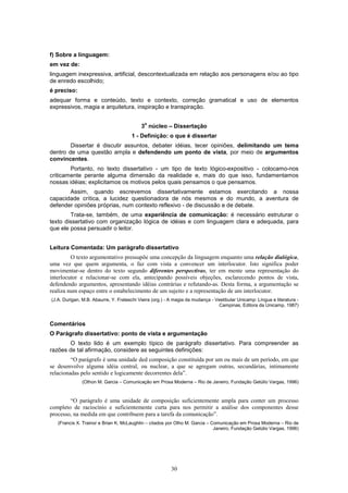 30
f) Sobre a linguagem:
em vez de:
linguagem inexpressiva, artificial, descontextualizada em relação aos personagens e/ou ao tipo
de enredo escolhido;
é preciso:
adequar forma e conteúdo, texto e contexto, correção gramatical e uso de elementos
expressivos, magia e arquitetura, inspiração e transpiração.
3
o
núcleo – Dissertação
1 - Definição: o que é dissertar
Dissertar é discutir assuntos, debater idéias, tecer opiniões, delimitando um tema
dentro de uma questão ampla e defendendo um ponto de vista, por meio de argumentos
convincentes.
Portanto, no texto dissertativo - um tipo de texto lógico-expositivo - colocamo-nos
criticamente perante alguma dimensão da realidade e, mais do que isso, fundamentamos
nossas idéias; explicitamos os motivos pelos quais pensamos o que pensamos.
Assim, quando escrevemos dissertativamente estamos exercitando a nossa
capacidade crítica, a lucidez questionadora de nós mesmos e do mundo, a aventura de
defender opiniões próprias, num contexto reflexivo - de discussão e de debate.
Trata-se, também, de uma experiência de comunicação: é necessário estruturar o
texto dissertativo com organização lógica de idéias e com linguagem clara e adequada, para
que ele possa persuadir o leitor.
Leitura Comentada: Um parágrafo dissertativo
O texto argumentativo pressupõe uma concepção da linguagem enquanto uma relação dialógica,
uma vez que quem argumenta, o faz com vista a convencer um interlocutor. Isto significa poder
movimentar-se dentro do texto segundo diferentes perspectivas, ter em mente uma representação do
interlocutor e relacionar-se com ela, antecipando possíveis objeções, esclarecendo pontos de vista,
defendendo argumentos, apresentando idéias contrárias e refutando-as. Desta forma, a argumentação se
realiza num espaço entre o estabelecimento de um sujeito e a representação de um interlocutor.
(J.A. Durigan, M.B. Abaurre, Y. Frateschi Vieira (org.) - A magia da mudança - Vestibular Unicamp: Língua e literatura -
Campinas, Editora da Unicamp, 1987)
Comentários
O Parágrafo dissertativo: ponto de vista e argumentação
O texto lido é um exemplo típico de parágrafo dissertativo. Para compreender as
razões de tal afirmação, considere as seguintes definições:
“O parágrafo é uma unidade ded composição constituída por um ou mais de um período, em que
se desenvolve alguma idéia central, ou nuclear, a que se agregam outras, secundárias, intimamente
relacionadas pelo sentido e logicamente decorrentes dela”.
(Othon M. Garcia – Comunicação em Prosa Moderna – Rio de Janeiro, Fundação Getúlio Vargas, 1996)
“O parágrafo é uma unidade de composição suficientemente ampla para conter um processo
completo de raciocínio e suficientemente curta para nos permitir a análise dos componentes desse
processo, na medida em que contribuem para a tarefa da comunicação”.
(Francis X. Trainor e Brian K. McLaughlin – citados por Otho M. Garcia – Comunicação em Prosa Moderna – Rio de
Janeiro, Fundação Getúlio Vargas, 1996)
 