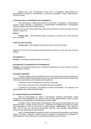 34
Repare que, como normalmente ocorre com os parágrafos desenvolvidos por
apresentação de efeitos ou decorrências, em ambos os exemplos o tópico frasal passa a
enunciar a causa.
! Causa da Causa / Conseqüência da Conseqüência
Para desenvolver e aprofundar este tipo de raciocínio, é necessário ir acrescentando
causas à causa colocada, e, igualmente, ir acrescentando conseqüências à conseqüência
colocada. Vejamos como se dá esse processo:
Exemplo 3: É sina de minha amiga penar pela sorte do próximo, se bem que seja um penar
jubiloso. Explico-me.
Causa 1:
Porque, pois... Todo sofrimento alheio a preocupa, e acende nela o facho da ação,
que a torna feliz.
Causa 2 (causa da causa):
Porque, pois... Não distingue entre gente e bicho, quando tem de agir ...
Exemplo 4: É sina de minha amiga penar pela sorte do próximo, se bem que seja um penar
jubiloso.
Conseqüência 1:
Portanto... Os problemas aparecem-lhe em cardume...
Conseqüência 2 (conseqüência da conseqüência)
Portanto... (Os problemas) parece que a escolhem de preferência a outras criaturas de menor
sensibilidade e iniciativa.
Conclusão importante
O estudo realizado sobre o parágrafo de Drummond, além de nos permitir perceber seu
processo de estruturação argumentativa, mostrou-nos uma primeira forma prática e eficiente de
criar nossos argumentos, que resumidamente consiste em:
! relacionar causa e conseqüência, premissa e conclusão;
! enumerar causas da causa e conseqüencias da conseqüência;
! ordenar em principais e secundárias as idéias apresentadas, até conseguir uma
argumentação clara, sólida e portanto eficaz.
2.2 - Argumentação por exemplificação
Além da apresentação de razões e decorrências, podemos fundamentar nossas
posições num texto dissertativo por meio de outros recursos argumentativos, dentre os quais
ressaltamos a exemplificação, a apresentação de dados e fatos.
Os dados e fatos, colhidos tanto da experiência vivida quanto de informações das mais
diferentes fontes - revistas, jornais, livros etc - constituem uma espécie de alicerce de nossos
textos dissertativos, uma vez que tornam as idéias corretas, materializadas, vivas, diante do
leitor. Isso faz com que ele possa não apenas raciocinar, mas perceber sensorialmente
conosco o que estamos procurando defender.
Assim, a exemplificação não apenas constitui um elemento de persuasão, mas também
auxilia a formular o raciocínio, podendo diminuir problemas de clareza que aconteçam na
apresentação de nossas idéias e/ou no entendimento delas por parte do leitor.
 