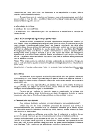 37
confirmadas nos casos particulares, nos fenômenos e nas experiências concretas, dele se
origina o método hipotético-dedutivo.
O encaminhamento do raciocínio por hipóteses - que serão questionadas, ao nível do
pensamento e ao nível dos fatos - constitui um dos mais fecundos processos de argumentação,
apresentando os seguintes passos:
a) a formulação da hipótese;
b) a dedução das conseqüências;
c) a observação e/ou a experimentação a fim de determinar a verdade e/ou a validade das
conseqüências.
Leitura de um exemplo de argumentação por hipótese:
Ainda que exista a hipótese (bem provável), recentemente divulgada pela imprensa, do
vírus da Aids criado em laboratórios norte-americanos com o propósito de guerra bacteriológica
contra minorias indesejáveis pela cultura Wasp*, não deixa de nos chamar: atenção a leitura
metafórica dessa doença, síntese do império dos sentidos sem sentido que começa no século
XVIII, com a substituição da dialética das paixões pelas vantagens secundárias da civllização.
A doença que se instala onde deveria se instalar o amor consiste na perda de todas as defesas
do organismo contra quaisquer doenças, o que é uma espécie de sintoma da introjeção da
agressividade, que abandona seu potencial rebelde e transformador para adquirir um caráter
suicida. O organismo destrói a si mesmo porque não sabe mais se defender pela agressividade
nem se revitalizar no amor.
*Wasp: White, anglo-saxon and protestant, brancos, anglo-saxões e protestantes. Designação
para os norte-americanos que se consideram legítimos em relação aos diversos integrantes de
outras etnias.
(Maria Rita Kehl - A Psicanálise e o Domínio das Paixões - Os Sentidos da Paixão, São Paulo, Funan / Companhia das
Letras, 1987)
Comentários
A autora alude a uma hipótese de domínio público sobre tema em questão - as razões
do surgimento do vírus da Aids - para em seguida colocar aquela que pretende defender: a
leitura metafórlca dessa doença, síntese do império dos sentidos sem sentido que começa no
século XVIII... etc.
A fim de começar a fazer tal defesa, ela coloca a doença como sintoma da introjeção
da agressividade, que adquire um caráter suicida, devido à falta de amor, substituído pelas
vantagens secundárias da civilização, na modernidade.
Perceba que na conclusão do parágrafo aparece a reafirmação da hipótese, cuja
demonstração será feita ao longo do texto como um todo: O organismo destrói a si mesmo
porque não sabe mais se defender pela agressividade nem se revitalizar no amor.
b) Demonstração pelo absurdo
Esse processo dedutivo é conhecido em matemática como "demonstração indireta".
Embora seja um dos mais sofisticados processos de raciocínio, sua estrutura é
relativamente simples: para provarmos que A é verdadeiro, admitimos que A é falso; a partir
daí, deduzimos uma conclusão falsa, uma vez que nossa premissa é falsa: é falso que A seja
falso. Portanto, A é verdadeiro.
Em outras palavras, refutamos uma posição (que é exatamente o contrário do que
queremos provar), mostrando que ela conduz necessariamente a condições inaceitáveis.
Exemplo: Para demonstrar que a felicidade é vital para nós, seres humanos, partimos da idéia
contrária: a de que ela não é importante. E vamos tirando conclusões, naturalmente absurdas.
Assim, se a idéia de que a felicidade não é importante nos leva a conclusões falsas, trata-se de
uma idéia falsa. Então, concluímos que a felicidade é muito importante para nós.
 