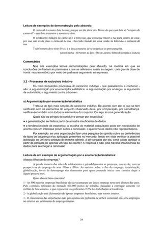 38
Leitura de exemplos de demonstração pelo absurdo:
O carnaval é a maior data do ano, porque um dia dura três. Maior do que essa data só "véspera de
carnaval" - que dura trezentos e sessenta e dois.
O verdadeiro milagre do carnaval é a televisão, que consegue trazer a rua para dentro de casa:
por isso não existe mais o carnaval de rua - fica todo mundo em casa vendo na televisão o carnaval de
rua.
Todo homem deve tirar férias: é a única maneira de se organizar as preocupações.
(Leon Eliachar - O Homem ao Zero - Rio de Janeiro, Editora Expressão e Cultura)
Comentários
Nos três exemplos temos demonstrações pelo absurdo, na medida em que as
conclusões contrariam as premissas a que se referem e assim as negam, com grande dose de
ironia: recurso retórico por meio do qual esse argumento se expressa.
3.2 - Processos de raciocínio indutivo
Os mais freqüentes processos do raciocínio indutivo - que passaremos a conhecer -
são: a argumentação por enumeração/ estatística; a argumentação por analogia; o argumento
de autoridade; o argumento contra o homem.
a) Argumentação por enumeração/estatística
Trata-se do tipo mais simples de raciocínio indutivo. De acordo com ele, o que se tem
verificado com os elementos do conjunto observado deve, por comparação, por semelhança,
verificar-se também com todos os elementos do conjunto. Ou seja, é uma generalização.
Quais são os perigos de concluir e pensar por estatística?
! a generalização ser feita a partir de amostra insuficiente de dados.
! a tendenciosidade da estatística: a escolha do material pesquisado pode ser manipulada de
acordo com um interesse prévio sobre a conclusão, o que torna os dados não representativos.
Por exemplo: se uma organização fizer uma pesquisa de opinião sobre as preferências
de tipos de poupança e/ou aplicação presentes no mercado, tendo em vista verificar a possível
aceitação de um novo produto do mesmo gênero, a ser lançado por ela, seria válido concluir a
partir da consulta de apenas um tipo de cliente? A resposta é não, pois haveria insuficiência de
dados para se chegar a conclusão
Leitura de um exemplo de argumentação por a enumeração/estatística:
Nossos filhos terão emprego?
A grande maioria das mães de adolescentes e pré-adolescentes se preocupa, com razão, com as
perspectivas de emprego de seus filhos e filhas. As notícias sobre o fim do emprego, terceirização,
globalização, níveis de desemprego são alarmantes para quem pretende iniciar uma carreira daqui a
alguns poucos anos.
Quais são os fatos concretos?
1 - As 500 maiores empresas brasileiras não acrescentaram um único emprego novo nos últimos dez anos.
Pelo contrário, retiraram do mercado 400.000 postos de trabalho, passando a empregar somente 1,6
milhão de funcionários, o que representa insignificantes 2,3% dos trabalhadores brasileiros.
2 - A globalização está dizimando não apenas empresas brasileiras, mas setores inteiros.
3 - O crescimento das importações não gera apenas um problema de déficit comercial, mas cria empregos
no exterior em detrimento do emprego interno.
 
