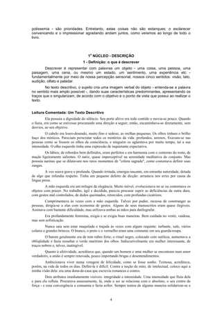 4
polissemia - são prioridades. Entretanto, estas coisas não são estanques: o esclarecer
convencendo e o impressionar agradando andam juntos, como veremos ao longo de todo o
livro.
1
o
NÚCLEO - DESCRIÇÃO
1 - Definição: o que é descrever
Descrever é representar com palavras um objeto - uma coisa, uma pessoa, uma
paisagem, uma cena, ou mesmo um estado, um sentimento, uma experiência etc -
fundamentalmente por meio de nossa percepção sensorial, nossos cinco sentidos: visão, tato,
audição, olfato e paladar.
No texto descritivo, o sujeito cria uma imagem verbal do objeto - entenda-se a palavra
no sentido mais amplo possível -, dando suas características predominantes, apresentando os
traços que o singularizam, de acordo com o objetivo e o ponto de vista que possui ao realizar o
texto.
Leitura Comentada: Um Texto Descritivo
Ela possuía a dignidade do silêncio. Seu porte altivo era todo contido e movia-se pouco. Quando
o fazia, era como se estivesse procurando uma direção a seguir; então, encaminhava-se diretamente, sem
desvios, ao seu objetivo.
O cabelo era louro-dourado, muito fino e sedoso, as orelhas pequenas. Os olhos tinham o brilho
baço dos místicos. Pareciam perscrutar todos os mistérios da vida: profundos, serenos, fixavam-se nas
pessoas como se fossem os olhos da consciência, e ninguém os agüentava por muito tempo, tal a sua
intensidade. O olho esquerdo tinha uma expressão de inquietante expectativa.
Os lábios, de rebordos bem definidos, eram perfeitos e em harmonia com o contorno do rosto, de
maçãs ligeiramente salientes. O nariz, quase imperceptível na serenidade meditativa do conjunto. Mas
possuía narinas que se dilatavam nos raros momentos de "cólera sagrada", como costumava definir suas
zangas.
A voz soava grave e profunda. Quando irritada, emergia rascante, em estranha autoridade, dotada
de algo que infundia respeito. Tinha um pequeno defeito de dicção: arrastava nos erres por causa da
língua presa.
A mão esquerda era um milagre de elegância. Muito móvel, evolucionava no ar ou contornava os
objetos com prazer. No trabalho, ágil e decidida, parecia procurar suprir as deficiências da outra dura,
com gestos mal controlados, de dedos queimados, retorcidos, com profundas cicatrizes.
Cumprimentava às vezes com a mão esquerda. Talvez por pudor, receosa de constranger as
pessoas, dirigia-se a elas com economia de gestos. Alguns de seus manuscritos eram quase ilegíveis.
Assinava com bastante dificuldade, mas utilizava ambas as mãos para datilografar.
Era profundamente feminina, exigia e se exigia boas maneiras. Bem cuidada no vestir, vaidosa,
mas sem sofisticação.
Nunca saía sem estar maquilada e trajada às vezes com algum requinte: turbante, xale, vários
colares e grandes brincos. O branco, o preto e o vermelho eram uma constante em seu guarda-roupa.
O batom geralmente era de tom rubro forte; o rímel negro, colocado com sutileza, aumentava a
obliqüidade e fazia ressaltar o verde marítimo dos olhos. Indiscutivelmente era mulher interessante, de
traços nobres e, talvez, inatingível.
Quanto à afetividade, acreditava que, quando um homem e uma mulher se encontram num amor
verdadeiro, a união é sempre renovada, pouco importando brigas e desentendimentos.
Ambicionava viver numa voragem de felicidade, como se fosse sonho. Teimosa, acreditava,
porém, na vida de todos os dias. Defini-la é difícil. Contra a noção de mito, de intelectual, coloco aqui a
minha visão dela: era uma dona-de-casa que escrevia romances e contos.
Dois atributos imediatamente visíveis: integridade e intensidade. Uma intensidade que fluía dela
e para ela refluía. Procurava ansiosamente, lá, onde o ser se relaciona com o absoluto, o seu centro de
força - e essa convergência a consumia e fazia sofrer. Sempre tentou de alguma maneira solidarizar-se e
 