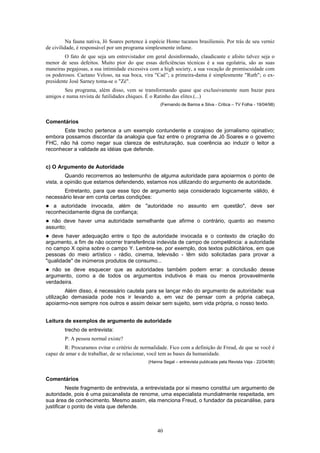 40
Na fauna nativa, Jô Soares pertence à espécie Homo tucanos brasiliensis. Por trás de seu verniz
de civilidade, é responsável por um programa simplesmente infame.
O fato de que seja um entrevistador em geral desinformado, claudicante e afoito talvez seja o
menor de seus defeitos. Muito pior do que essas deficiências técnicas é a sua egolatria, são as suas
maneiras pegajosas, a sua intimidade excessiva com a high society, a sua vocação de promiscuidade com
os poderosos. Caetano Veloso, na sua boca, vira "Caê”; a primeira-dama é simplesmente "Ruth"; o ex-
presidente José Sarney toma-se o "Zé".
Seu programa, além disso, vem se transformando quase que exclusivamente num bazar para
amigos e numa revista de futilidades chiques. É o Ratinho das elites.(...)
(Fernando de Barros e Silva - Critica – TV Folha - 19/04/98)
Comentários
Este trecho pertence a um exemplo contundente e corajoso de jornalismo opinativo;
embora possamos discordar da analogia que faz entre o programa de Jô Soares e o govemo
FHC, não há como negar sua clareza de estruturação, sua coerência ao induzir o leitor a
reconhecer a validade as idéias que defende.
c) O Argumento de Autoridade
Quando recorremos ao testemunho de alguma autoridade para apoiarmos o ponto de
vista, a opinião que estamos defendendo, estamos nos utilizando do argumento de autoridade.
Entretanto, para que esse tipo de argumento seja considerado logicamente válido, é
necessário levar em conta certas condições:
! a autoridade invocada, além de "autoridade no assunto em questão", deve ser
reconhecidamente digna de confiança;
! não deve haver uma autoridade semelhante que afirme o contrário, quanto ao mesmo
assunto;
! deve haver adequação entre o tipo de autoridade invocada e o contexto de criação do
argumento, a fim de não ocorrer transferência indevida de campo de competência: a autoridade
no campo X opina sobre o campo Y. Lembre-se, por exemplo, dos textos publicitários, em que
pessoas do meio artístico - rádio, cinema, televisão - têm sido solicitadas para provar a
"qualidade" de inúmeros produtos de consumo...
! não se deve esquecer que as autoridades também podem errar: a conclusão desse
argumento, como a de todos os argumentos indutivos é mais ou menos provavelmente
verdadeira.
Além disso, é necessário cautela para se lançar mão do argumento de autoridade: sua
utilização demasiada pode nos ir levando a, em vez de pensar com a própria cabeça,
apoiarmo-nos sempre nos outros e assim deixar sem sujeito, sem vida própria, o nosso texto.
Leitura de exemplos de argumento de autoridade
trecho de entrevista:
P: A pessoa normal existe?
R: Procuramos evitar o critério de normalidade. Fico com a definição de Freud, de que se você é
capaz de amar e de trabalhar, de se relacionar, você tem as bases da humanidade.
(Hanna Segal – entrevista publicada pela Revista Veja - 22/04/98)
Comentários
Neste fragmento de entrevista, a entrevistada por si mesmo constitui um argumento de
autoridade, pois é uma psicanalista de renome, uma especialista mundialmente respeitada, em
sua área de conhecimento. Mesmo assim, ela menciona Freud, o fundador da psicanálise, para
justificar o ponto de vista que defende.
 