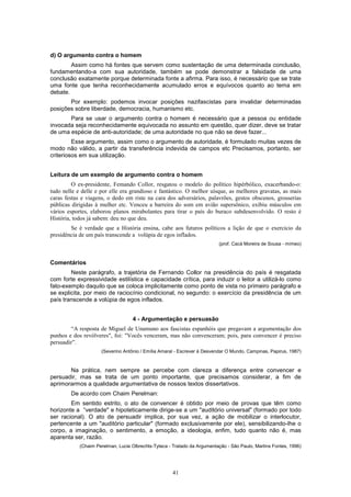41
d) O argumento contra o homem
Assim como há fontes que servem como sustentação de uma determinada conclusão,
fundamentando-a com sua autoridade, também se pode demonstrar a falsidade de uma
conclusão exatamente porque determinada fonte a afirma. Para isso, é necessário que se trate
uma fonte que tenha reconhecidamente acumulado erros e equívocos quanto ao tema em
debate.
Por exemplo: podemos invocar posições nazifascistas para invalidar determinadas
posições sobre liberdade, democracia, humanismo etc.
Para se usar o argumento contra o homem é necessário que a pessoa ou entidade
invocada seja reconhecidamente equivocada no assunto em questão, quer dizer, deve se tratar
de uma espécie de anti-autoridade; de uma autoridade no que não se deve fazer...
Esse argumento, assim como o argumento de autoridade, é formulado muitas vezes de
modo não válido, a partir da transferência indevida de campos etc Precisamos, portanto, ser
criteriosos em sua utilização.
Leitura de um exemplo de argumento contra o homem
O ex-presidente, Femando Collor, resgatou o modelo do político hipérbólico, exacerbando-o:
tudo nelle e delle e por elle era grandioso e fantástico. O melhor uísque, as melhores gravatas, as mais
caras festas e viagens, o dedo em riste na cara dos adversários, palavrões, gestos obscenos, grosserias
públicas dirigidas à mulher etc. Venceu a barreira do som em avião supersônico, exibiu músculos em
vários esportes, elaborou planos mirabolantes para tirar o país do buraco subdesenvolvido. O resto é
História, todos já sabem: deu no que deu.
Se é verdade que a História ensina, cabe aos futuros políticos a lição de que o exercício da
presidência de um país transcende a volúpia de egos inflados.
(prof. Cacá Moreira de Sousa - mímeo)
Comentários
Neste parágrafo, a trajetória de Fernando Collor na presidência do país é resgatada
com forte expressividade estilística e capacidade crítica, para induzir o leitor a utilizá-lo como
fato-exemplo daquilo que se coloca implicitamente como ponto de vista no primeiro parágrafo e
se explicita, por meio de raciocínio condicional, no segundo: o exercício da presidência de um
país transcende a volúpia de egos inflados.
4 - Argumentação e persuasão
“A resposta de Miguel de Unamuno aos fascistas espanhóis que pregavam a argumentação dos
punhos e dos revólveres", foi: "Vocês venceram, mas não convenceram; pois, para convencer é preciso
persuadir”.
(Severino Antônio / Emília Amaral - Escrever é Desvendar O Mundo, Campinas, Papirus, 1987)
Na prática, nem sempre se percebe com clareza a diferença entre convencer e
persuadir, mas se trata de um ponto importante, que precisamos considerar, a fim de
aprimorarmos a qualidade argumentativa de nossos textos dissertativos.
De acordo com Chaim Perelman:
Em sentido estrito, o ato de convencer é obtido por meio de provas que têm como
horizonte a “verdade" e hipoteticamente dirige-se a um "auditório universal" (formado por todo
ser racional). O ato de persuadir implica, por sua vez, a ação de mobilizar o interlocutor,
pertencente a um "auditório particular" (formado exclusivamente por ele), sensibilizando-Ihe o
corpo, a imaginação, o sentimento, a emoção, a ideologia, enfim, tudo quanto não é, mas
aparenta ser, razão.
(Chaim Perelman, Lucie Olbrechts-Tyteca - Tratado da Argumentação - São Paulo, Martins Fontes, 1996)
 