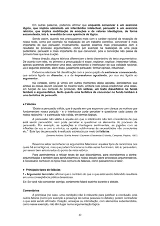 42
Em outras palavras, podemos afirmar que enquanto convencer é um exercício
lógico, que implica sobretudo um intercâmbio intelectual, persuadir é um exercício
retórico, que implica mobilização de emoções e de valores ideológicos, de forma
escamoteada, isto é, revestida de uma aparência de lógica.
Sendo assim, quando nos preocupamos mais com o caráter racional da recepção de
nosso texto, como por exemplo na realização de um trabalho científico, convencer é mais
importante do que persuadir. Inversamente, quando estamos mais preocupados com o
resultado do processo argumentativo, como por exemplo na realização de uma peça
publicitária, persuadir é mais importante do que convencer, pois a convicção não passa da
primeira fase que leva à ação.
Nessa direção, alguns teóricos diferenciam o texto dissertartivo do texto argumentativo.
De acordo com eles, no primeiro a preocupação é expor, explanar, explicar, interpretar idéias,
apenas querendo demonstrar uma tese, convencendo o interlocutor de sua validade racional.
Já o segundo pretende, além disso, justamente persuadir, formar opinião, influenciar.
Podemos relacionar tal classificação com a preocupação de esclarecer convencendo,
que estaria ligada ao dissertar; e a de impressionar agradando, por sua vez ligada ao
argumentar.
Na verdade, como já vimos em outros momentos desta apostila, acreditamos que
ambas as coisas devem coexistir no mesmo texto, embora nele possa predominar uma delas,
em função de seu contexto de produção. Em síntese, um texto dissertativo no fundo
também é argumentativo, tanto quanto uma tentativa de convencer no fundo também é
uma tentativa de persuadir.
! Falácias
“Existe a persuasão válida, que é aquela em que expomos com clareza os motivos que
fundamentam nossa posição - e o interlocutor pode perceber e questionar cada passo de
nosso raciocínio - e a persusão não válida, em termos lógicos.
A persuasão não válida é aquela em que o interlocutor não tem consciência de que
está sendo persuadido, nem pode perceber e questionar os elementos do processo de
persuasão. Por exemplo, as apelações e chantagens sentimentais, as jogadas com as
inflexões de voz e com a mímica, os apelos subliminares às necessidades não conscientes
etc." Este tipo de persuasão é realizado sobretudo por meio de falácias.
(Severino Antônio / Emília Amaral - Escrever é Desvendar O Mundo, Campinas, Papirus, 1987)
Devemos saber reconhecer os argumentos falaciosos: aqueles tipos de raciocínios nos
quais há erros lógicos, mas que podem funcionar e muitas vezes funcionam, isto é, persuadem,
por serem bem estruturados do ponto de vista retórico.
Para aprendermos a refutar teses de que discordamos, para exercitarmos a contra-
argumentação e também para aprofundarmos o nosso estudo sobre processos argumentativos,
é necessário conhecer os tipos mais comuns de falácias, como passaremos a fazer.
! Principais tipos de falácias
1 - Argumento terrorista: afirmar que o contrário do que o que está sendo defendido resultaria
em uma conseqüência prática desastrosa.
Ex: Se você não concordar comigo, certamente falará sozinho durante o debate.
Comentários
A premissa (no caso, uma condição) não é relevante para justificar a conclusão, pois
outros fatores (como por exemplo a presença de outras pessoas no debate), podem contradizer
o que está sendo afirmado. Coação, ameaças ou intimidação, com elementos subentendidos,
como nesse exemplo, não têm lugar numa argumentação lógica.
 