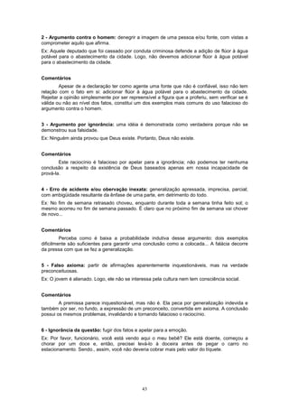 43
2 - Argumento contra o homem: denegrir a imagem de uma pessoa e/ou fonte, com vistas a
comprometer aquilo que afirma.
Ex: Aquele deputado que foi cassado por conduta criminosa defende a adição de flúor à água
potável para o abastecimento da cidade. Logo, não devemos adicionar flúor à água potável
para o abastecimento da cidade.
Comentários
Apesar de a declaração ter como agente uma fonte que não é confiável, isso não tem
relação com o fato em si: adicionar flúor à água potável para o abastecimento da cidade.
Rejeitar a opinião simplesmente por ser repreensível a figura que a proferiu, sem verificar se é
válida ou não ao nível dos fatos, constitui um dos exemplos mais comuns do uso falacioso do
argumento contra o homem.
3 - Argumento por ignorância: uma idéia é demonstrada como verdadeira porque não se
demonstrou sua falsidade.
Ex: Ninguém ainda provou que Deus existe. Portanto, Deus não existe.
Comentários
Este raciocínio é falacioso por apelar para a ignorância; não podemos ter nenhuma
conclusão a respeito da existência de Deus baseados apenas em nossa incapacidade de
prová-la.
4 - Erro de acidente e/ou obervação inexata: generalização apressada, imprecisa, parcial;
com ambigüidade resultante da ênfase de uma parte, em detrimento do todo.
Ex: No fim de semana retrasado choveu, enquanto durante toda a semana tinha feito sol; o
mesmo acorreu no fim de semana passado. É claro que no próximo fim de semana vai chover
de novo...
Comentários
Perceba como é baixa a probabilidade indutiva desse argumento: dois exemplos
dificilmente são suficientes para garantir uma conclusão como a colocada... A falácia decorre
da pressa com que se fez a generalização.
5 - Falso axioma: partir de afirmações aparentemente inquestionáveis, mas na verdade
preconceituosas.
Ex: O jovem é alienado. Logo, ele não se interessa pela cultura nem tem consciência social.
Comentários
A premissa parece inquestionável, mas não é. Ela peca por generalização indevida e
também por ser, no fundo, a expressão de um preconceito, convertida em axioma. A conclusão
possui os mesmos problemas, invalidando e tornando falacioso o raciocínio.
6 - Ignorância da questão: fugir dos fatos e apelar para a emoção.
Ex: Por favor, funcionário, você está vendo aqui o meu bebê? Ele está doente, começou a
chorar por um doce e, então, precisei levá-lo à doceira antes de pegar o carro no
estacionamento. Sendo., assim, você não deveria cobrar mais pelo valor do tíquete.
 