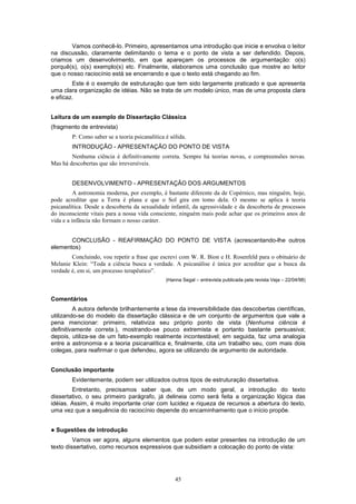 45
Vamos conhecê-lo. Primeiro, apresentamos uma introdução que inicie e envolva o leitor
na discussão, claramente delimitando o tema e o ponto de vista a ser defendido. Depois,
criamos um desenvolvimento, em que apareçam os processos de argumentação: o(s)
porquê(s), o(s) exemplo(s) etc. Finalmente, elaboramos uma conclusão que mostre ao leitor
que o nosso raciocínio está se encerrando e que o texto está chegando ao fim.
Este é o exemplo de estruturação que tem sido largamente praticado e que apresenta
uma clara organização de idéias. Não se trata de um modelo único, mas de uma proposta clara
e eficaz.
Leitura de um exemplo de Dissertação Clássica
(fragmento de entrevista)
P: Como saber se a teoria psicanalítica é sólida.
INTRODUÇÃO - APRESENTAÇÃO DO PONTO DE VISTA
Nenhuma ciência é definitivamente correta. Sempre há teorias novas, e compreensões novas.
Mas há descobertas que são irreversíveis.
DESENVOLVIMENTO - APRESENTAÇÃO DOS ARGUMENTOS
A astronomia moderna, por exemplo, é bastante diferente da de Copérnico, mas ninguém, hoje,
pode acreditar que a Terra é plana e que o Sol gira em tomo dela. O mesmo se aplica à teoria
psicanalítica. Desde a descoberta da sexualidade infantil, da agressividade e da descoberta de processos
do inconsciente vitais para a nossa vida consciente, ninguém mais pode achar que os primeiros anos de
vida e a infância não formam o nosso caráter.
CONCLUSÃO - REAFIRMAÇÃO DO PONTO DE VISTA (acrescentando-lhe outros
elementos)
Concluindo, vou repetir a frase que escrevi com W. R. Bion e H. Rosenfeld para o obituário de
Melanie Klein: “Toda a ciência busca a verdade. A psicanálise é única por acreditar que a busca da
verdade é, em si, um processo terapêutico”.
(Hanna Segal – entrevista publicada pela revista Veja – 22/04/98)
Comentários
A autora defende brilhantemente a tese da irreversibilidade das descobertas científicas,
utilizando-se do modelo da dissertação clássica e de um conjunto de argumentos que vale a
pena mencionar: primeiro, relativiza seu próprio ponto de vista (Nenhuma ciência é
definitivamente correta.), mostrando-se pouco extremista e portanto bastante persuasiva;
depois, utiliza-se de um fato-exemplo realmente incontestável; em seguida, faz uma analogia
entre a astronomia e a teoria psicanalítica e, finalmente, cita um trabalho seu, com mais dois
colegas, para reafirmar o que defendeu, agora se utilizando de argumento de autoridade.
Conclusão importante
Evidentemente, podem ser utilizados outros tipos de estruturação dissertativa.
Entretanto, precisamos saber que, de um modo geral, a introdução do texto
dissertativo, o seu primeiro parágrafo, já delineia como será feita a organização lógica das
idéias. Assim, é muito importante criar com lucidez e riqueza de recursos a abertura do texto,
uma vez que a sequência do raciocínio depende do encaminhamento que o início propõe.
! Sugestões de introdução
Vamos ver agora, alguns elementos que podem estar presentes na introdução de um
texto dissertativo, como recursos expressivos que subsidiam a colocação do ponto de vista:
 