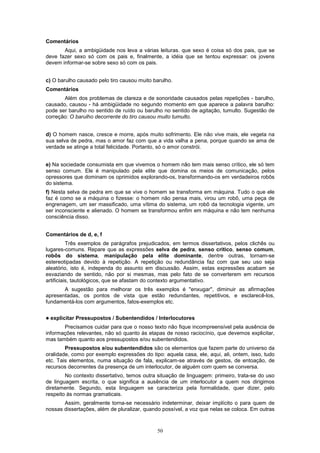 50
Comentários
Aqui, a ambigüidade nos leva a várias leituras. que sexo é coisa só dos pais, que se
deve fazer sexo só com os pais e, finalmente, a idéia que se tentou expressar: os jovens
devem informar-se sobre sexo só com os pais.
c) O barulho causado pelo tiro causou muito barulho.
Comentários
Além dos problemas de clareza e de sonoridade causados pelas repetições - barulho,
causado, causou - há ambigüidade no segundo momento em que aparece a palavra barulho:
pode ser barulho no sentido de ruído ou barulho no sentido de agitação, tumulto. Sugestão de
correção: O barulho decorrente do tiro causou muito tumulto.
d) O homem nasce, cresce e morre, após muito sofrimento. Ele não vive mais, ele vegeta na
sua selva de pedra, mas o amor faz com que a vida valha a pena, porque quando se ama de
verdade se atinge a total felicidade. Portanto, só o amor constrói.
e) Na sociedade consumista em que vivemos o homem não tem mais senso crítico, ele só tem
senso comum. Ele é manipulado pela elite que domina os meios de comunicação, pelos
opressores que dominam os oprimidos explorando-os, transformando-os em verdadeiros robôs
do sistema.
f) Nesta selva de pedra em que se vive o homem se transforma em máquina. Tudo o que ele
faz é como se a máquina o fizesse: o homem não pensa mais, virou um robô, uma peça de
engrenagem, um ser massificado, uma vítima do sistema, um robô da tecnologia vigente, um
ser inconsciente e alienado. O homem se transformou enfim em máquina e não tem nenhuma
consciência disso.
Comentários de d, e, f
Três exemplos de parágrafos prejudicados, em termos dissertativos, pelos clichês ou
lugares-comuns. Repare que as expressões selva de pedra, senso critico, senso comum,
robôs do sistema, manipulação pela elite dominante, dentre outras, tornam-se
estereotipadas devido à repetição. A repetição ou redundância faz com que seu uso seja
aleatório, isto é, independa do assunto em discussão. Assim, estas expressões acabam se
esvaziando de sentido, não por si mesmas, mas pelo fato de se converterem em recursos
artificiais, tautológicos, que se afastam do contexto argumentativo.
A sugestão para melhorar os três exemplos é "enxugar", diminuir as afirmações
apresentadas, os pontos de vista que estão redundantes, repetitivos, e esclarecê-los,
fundamentá-los com argumentos, fatos-exemplos etc.
! explicitar Pressupostos / Subentendidos / Interlocutores
Precisamos cuidar para que o nosso texto não fique incompreensível pela ausência de
informações relevantes, não só quanto às etapas de nosso raciocínio, que devemos explicitar,
mas também quanto aos pressupostos e/ou subentendidos.
Pressupostos e/ou subentendidos são os elementos que fazem parte do universo da
oralidade, como por exemplo expressões do tipo: aquela casa, ele, aqui, ali, ontem, isso, tudo
etc. Tais elementos, numa situação de fala, explicam-se através de gestos, de entoação, de
recursos decorrentes da presença de um interlocutor, de alguém com quem se conversa.
No contexto dissertativo, temos outra situação de linguagem: primeiro, trata-se do uso
de linguagem escrita, o que significa a ausência de um interlocutor a quem nos dirigimos
diretamente. Segundo, esta linguagem se caracteriza pela formalidade, quer dizer, pelo
respeito às normas gramaticais.
Assim, geralmente torna-se necessário indeterminar, deixar implícito o para quem de
nossas dissertações, além de pluralizar, quando possível, a voz que nelas se coloca. Em outras
 