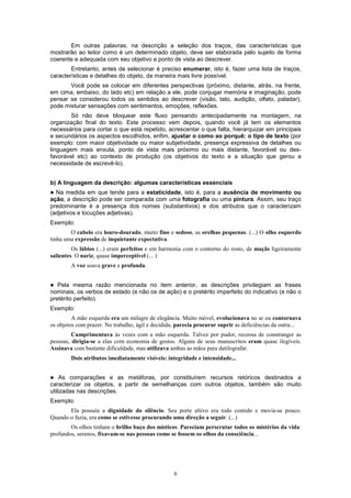 6
Em outras palavras, na descrição a seleção dos traços, das características que
mostrarão ao leitor como é um determinado objeto, deve ser elaborada pelo sujeito de forma
coerente e adequada com seu objetivo e ponto de vista ao descrever.
Entretanto, antes de selecionar é preciso enumerar, isto é, fazer uma lista de traços,
características e detalhes do objeto, da maneira mais livre possível.
Você pode se colocar em diferentes perspectivas (próximo, distante, atrás, na frente,
em cima, embaixo, do lado etc) em relação a ele, pode conjugar memória e imaginação, pode
pensar se considerou todos os sentidos ao descrever (visão, tato, audição, olfato, paladar),
pode misturar sensações com sentimentos, emoções, reflexões.
Só não deve bloquear este fluxo pensando antecipadamente na montagem, na
organização final do texto. Este processo vem depois, quando você já tem os elementos
necessários para cortar o que está repetido, acrescentar o que falta, hierarquizar em principais
e secundários os aspectos escolhidos, enfim, ajustar o como ao porquê: o tipo de texto (por
exemplo: com maior objetividade ou maior subjetividade, presença expressiva de detalhes ou
linguagem mais enxuta, ponto de vista mais próximo ou mais distante, favorável ou des-
favorável etc) ao contexto de produção (os objetivos do texto e a situação que gerou a
necessidade de escrevê-lo).
b) A linguagem da descrição: algumas características essenciais
! Na medida em que tende para a estaticidade, isto é, para a ausência de movimento ou
ação, a descrição pode ser comparada com uma fotografia ou uma pintura. Assim, seu traço
predominante é a presença dos nomes (substantivos) e dos atributos que o caracterizam
(adjetivos e locuções adjetivas).
Exemplo:
O cabelo era louro-dourado, muito fino e sedoso, as orelhas pequenas. (...) O olho esquerdo
tinha uma expressão de inquietante expectativa.
Os lábios (...) eram perfeitos e em harmonia com o contorno do rosto, de maçãs ligeiramente
salientes. O nariz, quase imperceptível (... )
A voz soava grave e profunda.
! Pela mesma razão mencionada no item anterior, as descrições privilegiam as frases
nominais, os verbos de estado (e não os de ação) e o pretérito imperfeito do indicativo (e não o
pretérito perfeito).
Exemplo:
A mão esquerda era um milagre de elegância. Muito móvel, evolucionava no ar ou contornava
os objetos com prazer. No trabalho, ágil e decidida, parecia procurar suprir as deficiências da outra...
Cumprimentava às vezes com a mão esquerda. Talvez por pudor, receosa de constranger as
pessoas, dirigia-se a elas com economia de gestos. Alguns de seus manuscritos eram quase ilegíveis.
Assinava com bastante dificuldade, mas utilizava ambas as mãos para datilografar.
Dois atributos imediatamente visíveis: integridade e intensidade...
! As comparações e as metáforas, por constituírem recursos retóricos destinados a
caracterizar os objetos, a partir de semelhanças com outros objetos, também são muito
utilizadas nas descrições.
Exemplo:
Ela possuía a dignidade do silêncio. Seu porte altivo era todo contido e movia-se pouco.
Quando o fazia, era como se estivesse procurando uma direção a seguir. (...)
Os olhos tinham o brilho baço dos místicos. Pareciam perscrutar todos os mistérios da vida:
profundos, serenos, fixavam-se nas pessoas como se fossem os olhos da consciência...
 