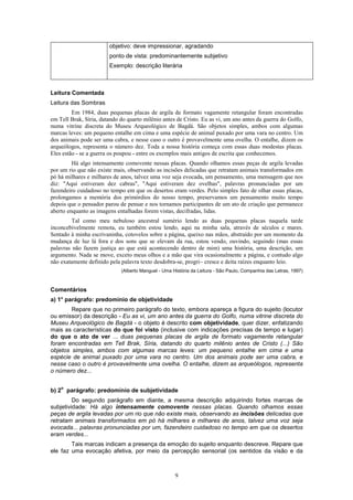 9
objetivo: deve impressionar, agradando
ponto de vista: predominantemente subjetivo
Exemplo: descrição literária
Leitura Comentada
Leitura das Sombras
Em 1984, duas pequenas placas de argila de formato vagamente retangular foram encontradas
em Tell Brak, Síria, datando do quarto milênio antes de Cristo. Eu as vi, um ano antes da guerra do Golfo,
numa vitrine discreta do Museu Arqueológico de Bagdá. São objetos simples, ambos com algumas
marcas leves: um pequeno entalhe em cima e uma espécie de animal puxado por uma vara no centro. Um
dos animais pode ser uma cabra, e nesse caso o outro é provavelmente uma ovelha. O entalhe, dizem os
arqueólogos, representa o número dez. Toda a nossa história começa com essas duas modestas placas.
Eles estão - se a guerra os poupou - entre os exemplos mais antigos de escrita que conhecemos.
Há algo intensamente comovente nessas placas. Quando olhamos essas peças de argila levadas
por um rio que não existe mais, observando as incisões delicadas que retratam animais transformados em
pó há milhares e milhares de anos, talvez uma voz seja evocada, um pensamento, uma mensagem que nos
diz: "Aqui estiveram dez cabras", "Aqui estiveram dez ovelhas", palavras pronunciadas por um
fazendeiro cuidadoso no tempo em que os desertos eram verdes. Pelo simples fato de olhar essas placas,
prolongamos a memória dos primórdios do nosso tempo, preservamos um pensamento muito tempo
depois que o pensador parou de pensar e nos tornamos participantes de um ato de criação que permanece
aberto enquanto as imagens entalhadas forem vistas, decifradas, lidas.
Tal como meu nebuloso ancestral sumério lendo as duas pequenas placas naquela tarde
inconcebivelmente remota, eu também estou lendo, aqui na minha sala, através de séculos e mares.
Sentado à minha escrivaninha, cotovelos sobre a página, queixo nas mãos, abstraído por um momento da
mudança de luz lá fora e dos sons que se elevam da rua, estou vendo, ouvindo, seguindo (mas essas
palavras não fazem justiça ao que está acontecendo dentro de mim) uma história, uma descrição, um
argumento. Nada se move, exceto meus olhos e a mão que vira ocasionalmente a página, e contudo algo
não exatamente definido pela palavra texto desdobra-se, progri~ cresce e deita raízes enquanto leio.
(Alberto Manguel - Uma História da Leitura - São Paulo, Companhia das Letras, 1997)
Comentários
a) 1° parágrafo: predomínio de objetividade
Repare que no primeiro parágrafo do texto, embora apareça a figura do sujeito (locutor
ou emissor) da descrição - Eu as vi, um ano antes da guerra do Golfo, numa vitrine discreta do
Museu Arqueológico de Bagdá - o objeto é descrito com objetividade, quer dizer, enfatizando
mais as características do que foi visto (inclusive com indicações precisas de tempo e lugar)
do que o ato de ver ... duas pequenas placas de argila de formato vagamente retangular
foram encontradas em Tell Brak, Síria, datando do quarto milênio antes de Cristo (...) São
objetos simples, ambos com algumas marcas leves: um pequeno entalhe em cima e uma
espécie de animal puxado por uma vara no centro. Um dos animais pode ser uma cabra, e
nesse caso o outro é provavelmente uma ovelha. O entalhe, dizem as arqueólogos, representa
o número dez...
b) 2
o
parágrafo: predomínio de subjetividade
Do segundo parágrafo em diante, a mesma descrição adquirindo fortes marcas de
subjetividade: Há algo intensamente comovente nessas placas. Quando olhamos essas
peças de argila levadas por um rio que não existe mais, observando as incisões delicadas que
retratam animais transformados em pó há milhares e milhares de anos, talvez uma voz seja
evocada... palavras pronunciadas por um, fazendeiro cuidadoso no tempo em que os desertos
eram verdes...
Tais marcas indicam a presença da emoção do sujeito enquanto descreve. Repare que
ele faz uma evocação afetiva, por meio da percepção sensorial (os sentidos da visão e da
 