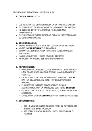 TECNICAS DE REDACCION: (LECTURA # 3)<br />ORDEN SINTETICO :  <br />LOS ASISTENTES GIRARON HACIA LA ENTRADA SU CABEZA<br />EL FOTOGRAFO DEJO LA CAMAR EN UN BANCO DEL PARQUE <br />HE ELEGIDO ESTE TEMA PORQUE ME PARECE MUY INTERESANTE <br />EL EMPRESARIO EXIGIO MEJORAS PARA SU PROYECTO PARA EL GOBIERNO CANARIO <br />CONCORDANCIA: <br /> MI PRIMO DE 8 AÑOS SE L E ANTOJO TIRAR UN PETARDO <br />NO ME IMPRESIONAN TUS PALABRAS<br />DURANTE EL FIN DE SMANA HUVIERON ESPECATACULOS TEATRALES<br />MARIA LE GUSTABA  HACER  MUCHO  DEPORTE<br />ME MOLESTAN MUCHO ESE TIPO DE PERSONAS<br />REPETICIONES:<br />MANOLO ES CORPULENTO, SUS HOMBROSO SON ANCHOS, LOS  BRASOS SON LARGOS, TIENE  MANOS GRANDES Y FUERTES, <br />EN MI PUEBLO HAY UN  MONASTERIO  ANITGUO.  EN  EL HAY  UN CLAUSTRO, EN ESTE  HAY ESCULTURAS DE MARMOL <br />EL DIRECTOR INTENTO CNVENSERNOS DE QUE ACUDIERAMOS POR LA TARDE, NO LOS  PUDO INDUCIR <br />LO MALO DEL DEPORTE   ES SU EXECO, PUEDE PROBOCAR  LESIONES.<br />LA REUNION QE SE COMOBOCO AYER TERMINO ALAS DIEZ<br />CONJUCIONES: <br />NO HE VENIDO ANTES PORQUE PERDI EL AUTOBUS. ME ENTRETUVE EN EL TRABAJO <br />ME PERDI CIUNDO SALI DEL HOTEL ,IENDO PARA EL TEATRO <br />PRIMERO SE CORTAN LAS PATATAS , DESPUES SE FRIEN ,LUEGO  SE ECHA LA CEBOLLA, POSTERIORMENTE SE MEZCLA TODO CON EL HUEVO <br />ADVERBIOS EN-MENTE: <br />ME TENIA QE PRESENTAR URGENTEMENTE EN SU CASA. SALI RAPIDO AQUEL LUGAR <br />RESPONDIO SECAMENTE QUE IBA A ACTUAR  DE UN FORMA AMABLE CON MIGO <br />SALI INMEIDATAENTE DE ALLI Y CERRE  SUAVE LA PUERTA<br />ADEJETIVOS: <br />DISCUTIMOS POR UN PEQUEÑA COSA SIN IMPORATANACIA<br />EL FRIO HIELO CALMO  LA QUEMACION DE LA HERIDA <br />EL CONFLICOTE SE ORIFINO  PRINCIPALMENTE POR DOS GRADES CUSA<br />PROPOSICIONES DE RELATIVO :<br />LA ASAMBLEA QUE SE REUNIO  EL DIA 13 TOMO MEDIDAS<br />ES  LA OBRA  QUE HE CITADO Y ALA QUE LE ESCRIBI EL CRITITCO <br />LOS QUE SON PARTIDARIOS APOYARON  LA PROPUESTA DE ANA<br />PRESECION EXPRESIVA:<br />8.A : DIJO SUSITUIRLO <br />EL MINISTRO  EXPRESO UN TERRIBLE ATENTADO <br />NA HA CONTADO A NADIE LO QUE HA VISTO <br />MI PADRE  LE FORMULO QUE  I LO HABIA ENCOTRADO Y EL LE RESPONDIO QUE NO <br />8.B: HACER SUSTITUIRLO<br />LOS TERRORISTAS ORGINARON UN TERRIBLE <br />EN EL BARRIOS ELABORARON UN EDIFICIO DE OCHO PLANTAS<br />MOZART  INVENTO ESTAS SINFONIA A LOS 9 AÑOS <br />EL PROYECTO FUE  REALIZADO POR  CUATRO PERSONAS <br />DEQUEISMO :<br />YA VA SIENDO HORA QUE VENGAS <br />EL ALCALDE PLANTEO  QUE SE  LIMPIARA  LA ZONA <br />¿ NO PIENSAS QE DEBERIAMOS  COMPRAR UN ORDENADOR  NUEVO ¿<br />NO ME ACORDAVA QUE  IBAN  A VENIR <br />ME PARECE INJUSTO QUE LOS NOTARIOS  GANEN TANTO <br />LOS DEFECTOS DE LAS FRASES DEL CUADRO SIGUIENTE TIENEN RELACIÓN CON ALGUNA DE LAS REGLAS VISTAS ANTERIORMENTE. INDICA CUÁL ES LA REGLA Y LUEGO INTENTA MEJORAR LA REDACCIÓN: <br />EN MI CASA HAY MUCHO PROBLEAS POR DINERO, TEMENOS MUCHAS COSAS QE ARREGLAR <br />LOS MALVADOS CRIMINALES HUYERON DEJANDO SUS PISADAS EN LA BLANCA NIEVE<br />CUANDO SU PADRE LE ADVIERTE QUE LO VA A CASTIGAR ÉL CONTESTA QUE DA IGUAL <br />