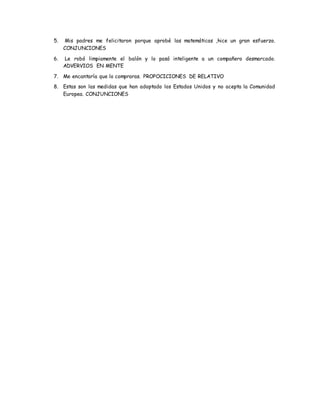 5. Mis padres me felicitaron porque aprobé las matemáticas ,hice un gran esfuerzo.
CONJUNCIONES
6. Le robó limpiamente el balón y lo pasó inteligente a un compañero desmarcado.
ADVERVIOS EN MENTE
7. Me encantaría que lo compraras. PROPOCICIONES DE RELATIVO
8. Estas son las medidas que han adoptado los Estados Unidos y no acepta la Comunidad
Europea. CONJUNCIONES
 