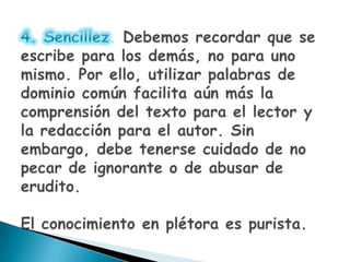4. Sencillez. Debemos recordar que se escribe para los demás, no para uno mismo. Por ello, utilizar palabras de dominio común facilita aún más la comprensión del texto para el lector y la redacción para el autor. Sin embargo, debe tenerse cuidado de no pecar de ignorante o de abusar de erudito.El conocimiento en plétora es purista.