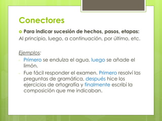 Conectores
 Para indicar sucesión de hechos, pasos, etapas:
Al principio, luego, a continuación, por último, etc.
Ejemplos:
- Primero se endulza el agua, luego se añade el
limón.
- Fue fácil responder el examen. Primero resolví las
preguntas de gramática, después hice los
ejercicios de ortografía y finalmente escribí la
composición que me indicaban.
 