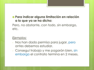  Para indicar alguna limitación en relación
a lo que ya se ha dicho:
Pero, no obstante, con todo, sin embargo,
etc.
Ejemplos:
- Nos han dado permiso para jugar, pero
antes debemos estudiar.
- Conseguí trabajo y me pagarán bien, sin
embargo el contrato termina en 2 meses.
 