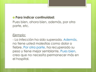  Para indicar continuidad:
Pues bien, ahora bien, además, por otra
parte, etc.
Ejemplo:
- La infección ha sido superada. Además,
no tiene usted molestias como dolor o
fiebre. Por otra parte, ha recuperado su
peso y tiene mejor semblante. Pues bien,
creo que no necesita permanecer más en
el hospital.
 