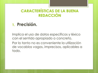 CARACTERÍSTICAS DE LA BUENA
REDACCIÓN
1. Precisión.
Implica el uso de datos específicos y léxico
con el sentido apropiado o concreto.
Por lo tanto no es conveniente la utilización
de vocablos vagos, imprecisos, aplicables a
todo.
 