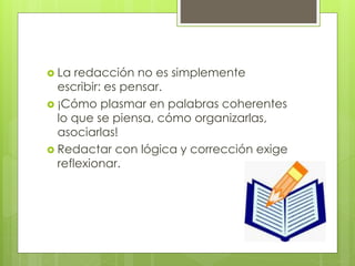  La redacción no es simplemente
escribir: es pensar.
 ¡Cómo plasmar en palabras coherentes
lo que se piensa, cómo organizarlas,
asociarlas!
 Redactar con lógica y corrección exige
reflexionar.
 