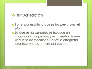Textualización
 Poner por escrito lo que se ha previsto en el
plan.
 Lo que se ha pensado se traduce en
información lingüística, y esto implica tomar
una serie de decisiones sobre la ortografía,
la sintaxis y la estructura del escrito.
 