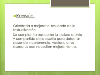 Revisión.
Orientada a mejorar el resultado de la
textualización.
Se cumplen tareas como la lectura atenta
y compartida de lo escrito para detectar
casos de incoherencia, vacíos u otros
aspectos que necesiten mejoramiento.
 