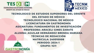 TECNOLOGICO DE ESTUDIOS SUPERIORES DEL ORIENTE
DEL ESTADO DE MÉXICO
TECNOLOGICO NACIONAL DE MÉXICO
LICENCIATURA EN GASTRONOMÍA
ASIGNATURA: FUNDAMENTOS DE INVESTIGACIÓN
PROFESORA: ARACELI GINES ZARATE
ALUMNA: AGUILAR HERNÁNDEZ BRENDA MARIANA
TÉCNICAS DE REDACCIÓN
MATRICULA: 240010008
PERIODO: 2024-1
GRUPO: 1G11
 