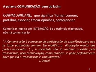 A palavra COMUNICAÇÃO vem do latim

COMMUNICARE, que significa “tornar comum,
partilhar, associar, trocar opiniões, conferenciar.

Comunicar implica em INTERAÇÃO. Se o estímulo é ignorado,
não há comunicação.

” A Comunicação é o processo da participação da experiência para que
se torne patrimônio comum. Ela modifica a disposição mental das
partes associadas. (...) A sociedade não só continua a existir pela
transmissão, pela comunicação, como também se pode perfeitamente
dizer que ela é transmissão e comunicação.”
                            J. Dewel

                                                               10
 