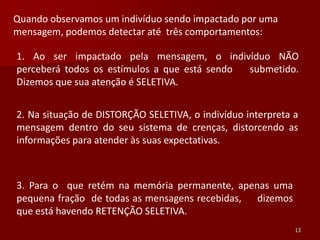 Quando observamos um indivíduo sendo impactado por uma
mensagem, podemos detectar até três comportamentos:

1. Ao ser impactado pela mensagem, o indivíduo NÃO
perceberá todos os estímulos a que está sendo submetido.
Dizemos que sua atenção é SELETIVA.


2. Na situação de DISTORÇÃO SELETIVA, o indivíduo interpreta a
mensagem dentro do seu sistema de crenças, distorcendo as
informações para atender às suas expectativas.



3. Para o que retém na memória permanente, apenas uma
pequena fração de todas as mensagens recebidas, dizemos
que está havendo RETENÇÃO SELETIVA.
                                                             13
 