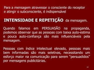 Para a mensagem atravessar o consciente do receptor
e atingir o subconsciente, é indispensável

INTENSIDADE E REPETIÇÃO da mensagem.
Quando falamos em PERSUASÃO na propaganda,
podemos observar que as pessoas com baixa auto-estima
e pouca auto-confiança são mais influenciáveis pela
mensagem.

Pessoas com índice intelectual elevado, pessoas mais
bem informadas são mais seletivas, necessitando um
esforço maior na comunicação para serem “persuadidos”
por mensagens publicitárias.
                                                      14
 