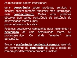 As mensagens podem intencionar:
gerar consciência sobre produtos, serviços e
marcas; podem também transmitir mais informação,
mais conhecimento. Muitas vezes podemos
observar que temos consciência da existência de
determinadas marcas, mas
pouco sabemos sobre elas...
Podemos desenvolver campanhas para incrementar a
percepção de uma determinada marca ou
produto/serviço. Ou    ainda   “reverter”   essa
percepção...

Buscar a preferência, conduzir à compra, gerando
um sentimento de convicção de que a opção de
compra por determinado produto é melhor.
                                               16
 