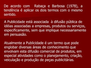 De acordo com Rabaça e Barbosa (1978), a
tendência é aplicar os dois termos com o mesmo
sentido.

A Publicidade está associada à difusão pública de
idéias associadas a empresas, produtos ou serviços,
especificamente, sem que implique necessariamente
em persuasão.

Atualmente a Publicidade é um termo que pode
englobar diversas áreas de conhecimento que
envolvam esta difusão comercial de produtos, em
especial atividades como o planejamento, criação,
veiculação e produção de peças publicitárias.
 