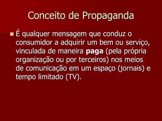 Conceito de Propaganda
   É qualquer mensagem que conduz o
    consumidor a adquirir um bem ou serviço,
    vinculada de maneira paga (pela própria
    organização ou por terceiros) nos meios
    de comunicação em um espaço (jornais) e
    tempo limitado (TV).
 