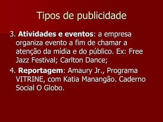 Tipos de publicidade
3. Atividades e eventos: a empresa
  organiza evento a fim de chamar a
  atenção da mídia e do público. Ex: Free
  Jazz Festival; Carlton Dance;
4. Reportagem: Amaury Jr., Programa
  VITRINE, com Katia Manangão. Caderno
  Social O Globo.
 