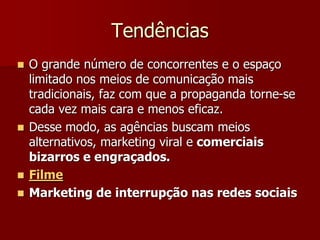 Tendências
 O grande número de concorrentes e o espaço
  limitado nos meios de comunicação mais
  tradicionais, faz com que a propaganda torne-se
  cada vez mais cara e menos eficaz.
 Desse modo, as agências buscam meios
  alternativos, marketing viral e comerciais
  bizarros e engraçados.
 Filme
 Marketing de interrupção nas redes sociais
 