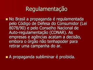 Regulamentação
   No Brasil a propaganda é regulamentada
    pelo Código de Defesa do Consumidor (Lei
    8078/90) e pelo Conselho Nacional de
    Auto-regulamentação (CONAR). As
    empresas e agências acatam a decisão,
    embora o órgão não tenhapoder para
    retirar uma campanha do ar.

   A propaganda subliminar é proibida.
 