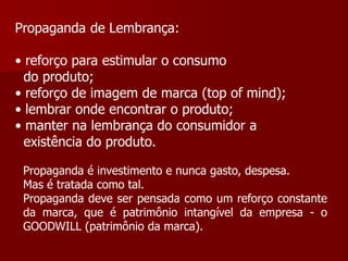 Propaganda de Lembrança:

• reforço para estimular o consumo
  do produto;
• reforço de imagem de marca (top of mind);
• lembrar onde encontrar o produto;
• manter na lembrança do consumidor a
  existência do produto.

 Propaganda é investimento e nunca gasto, despesa.
 Mas é tratada como tal.
 Propaganda deve ser pensada como um reforço constante
 da marca, que é patrimônio intangível da empresa - o
 GOODWILL (patrimônio da marca).
 
