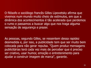 O filósofo e sociólogo francês Gilles Lipovetsky afirma que
vivemos num mundo muito cheio de estímulos, em que a
dinâmica dos acontecimentos é tão acelerada que perdemos
o rumo e passamos a buscar algo que nos traga alguma
sensação de segurança e prazer.


As pessoas, segundo Gilles, se ressentem dessa rapidez
desmedida e, por isso, a publicidade tem que ser muito bem
colocada para não gerar repulsa. "Quem produz mensagens
publicitárias terá cada vez mais de perceber que é preciso
ser criativo, usar humor, emoção e entretenimento para
ajudar a construir imagem de marca", garante.

                                                         35
 