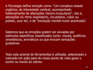 A Psicologia define emoção como: "Um complexo estado
orgânico, de intensidade variável, acompanhado
habitualmente de alterações víscero-musculares", isto é,
alterações no ritmo respiratório, circulatório, rubor ou
palidez, suor etc, e de "excitação mental muito acentuada".


Sabemos que as emoções podem ser avivadas por
estímulos específicos classificados como: visuais, auditivos,
cinestésicos, aromáticos ou que evocam sensações
gustativas.


Todo este arsenal de ferramentas é utilizado, selecionado e
colocado em ação para do nosso ponto de vista gerar o
sonho na mente do cliente.
                                                            39
 